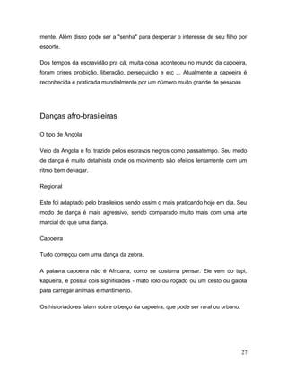 mente. Além disso pode ser a "senha" para despertar o interesse de seu filho por
esporte.

Dos tempos da escravidão pra cá, muita coisa aconteceu no mundo da capoeira,
foram crises proibição, liberação, perseguição e etc ... Atualmente a capoeira é
reconhecida e praticada mundialmente por um número muito grande de pessoas




Danças afro-brasileiras

O tipo de Angola

Veio da Angola e foi trazido pelos escravos negros como passatempo. Seu modo
de dança é muito detalhista onde os movimento são efeitos lentamente com um
ritmo bem devagar.

Regional

Este foi adaptado pelo brasileiros sendo assim o mais praticando hoje em dia. Seu
modo de dança é mais agressivo, sendo comparado muito mais com uma arte
marcial do que uma dança.

Capoeira

Tudo começou com uma dança da zebra.

A palavra capoeira não é Africana, como se costuma pensar. Ele vem do tupi,
kapueira, e possui dois significados - mato rolo ou roçado ou um cesto ou gaiola
para carregar animais e mantimento.

Os historiadores falam sobre o berço da capoeira, que pode ser rural ou urbano.




                                                                                  27
 