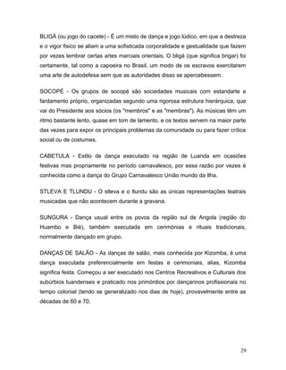 BLIGÁ (ou jogo do cacete) - É um misto de dança e jogo lúdico, em que a destreza
e o vigor fisico se aliam a uma sofisticada corporalidade e gestualidade que fazem
por vezes lembrar certas artes marciais orientais. O bligá (que significa brigar) foi
certamente, tal como a capoeira no Brasil, um modo de os escravos exercitarem
uma arte de autodefesa sem que as autoridades disso se apercebessem.

SOCOPÉ - Os grupos de socopé são sociedades musicais com estandarte e
fardamento próprio, organizadas segundo uma rigorosa estrutura hierárquica, que
vai do Presidente aos sócios (os "membros" e as "membras"). As músicas têm um
ritmo bastante lento, quase em tom de lamento, e os textos servem na maior parte
das vezes para expor os principais problemas da comunidade ou para fazer crítica
social ou de costumes.

CABETULA - Estilo de dança executado na região de Luanda em ocasiões
festivas mas propriamente no período carnavalesco, por essa razão por vezes é
conhecida como a dança do Grupo Carnavalesco União mundo da Ilha.

STLEVA E TLUNDU - O stleva e o tlundu são as únicas representações teatrais
musicadas que não acontecem durante a gravana.

SUNGURA - Dança usual entre os povos da região sul de Angola (região do
Huambo e Bié), também executada em cerimónias e rituais tradicionais,
normalmente dançado em grupo.

DANÇAS DE SALÃO - As danças de salão, mais conhecida por Kizomba, é uma
dança executada preferencialmente em festas e cerimoniais, alias, Kizomba
significa festa. Começou a ser executado nos Centros Recreativos e Culturais dos
subúrbios luandenses e praticado nos primórdios por dançarinos profissionais no
tempo colonial (tendo se generalizado nos dias de hoje), provavelmente entre as
décadas de 60 e 70.




                                                                                  29
 