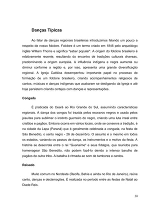 Danças Típicas

      Ao falar de danças regionais brasileiras introduzimos falando um pouco a
respeito de nosso folclore. Folclore é um termo criado em 1846 pelo arqueólogo
inglês William Thoms e significa "saber popular". A origem do folclore brasileiro é
relativamente recente, resultando do encontro de tradições culturais diversas,
predominando a origem européia. A influência indígena e negra aumenta ou
diminui conforme a região e, por isso, apresenta uma grande diversificação
regional. A Igreja Católica desempenhou importante papel no processo de
formação de um folclore brasileiro, criando acompanhamentos religiosos de
cantos, músicas e danças indígenas que acabaram se desligando da Igreja e até
hoje persistem criando cortejos com danças e representações.

Congada

      É praticada do Ceará ao Rio Grande do Sul, assumindo características
regionais. A dança dos congos foi trazida pelos escravos negros e usada pelos
jesuítas para sublimar o instinto guerreiro do negro, criando uma luta irreal entre
cristãos e pagãos. Embora ocorra em vários locais, onde se conserva a tradição, é
na cidade da Lapa (Paraná) que é geralmente celebrada a congada, na festa de
São Benedito, o santo negro - 26 de dezembro. O assunto é o mesmo em todos
os estados, variando os passos de dança, os instrumentos e o motivo da festa. A
história se desenrola entre o rei "Guanaime" e seus fidalgos, que reunidos para
homenagear São Benedito, não podem fazê-lo devido a intenso barulho de
pagãos de outra tribo. A batalha é ritmada ao som de tambores e cantos.

Reisado

      Muito comum no Nordeste (Recife, Bahia e ainda no Rio de Janeiro), reúne
canto, danças e declamações. É realizada no período entre as festas de Natal ao
Diade Reis.


                                                                                30
 