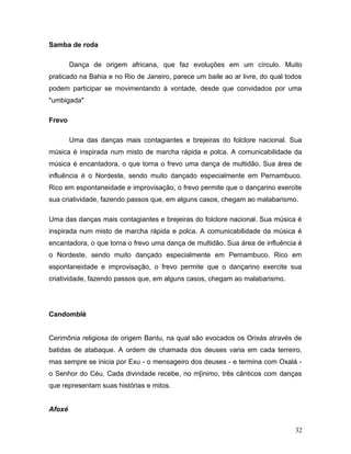 Samba de roda

        Dança de origem africana, que faz evoluções em um círculo. Muito
praticado na Bahia e no Rio de Janeiro, parece um baile ao ar livre, do qual todos
podem participar se movimentando à vontade, desde que convidados por uma
"umbigada"

Frevo

        Uma das danças mais contagiantes e brejeiras do folclore nacional. Sua
música é inspirada num misto de marcha rápida e polca. A comunicabilidade da
música é encantadora, o que torna o frevo uma dança de multidão. Sua área de
influência é o Nordeste, sendo muito dançado especialmente em Pernambuco.
Rico em espontaneidade e improvisação, o frevo permite que o dançarino exercite
sua criatividade, fazendo passos que, em alguns casos, chegam ao malabarismo.

Uma das danças mais contagiantes e brejeiras do folclore nacional. Sua música é
inspirada num misto de marcha rápida e polca. A comunicabilidade da música é
encantadora, o que torna o frevo uma dança de multidão. Sua área de influência é
o Nordeste, sendo muito dançado especialmente em Pernambuco. Rico em
espontaneidade e improvisação, o frevo permite que o dançarino exercite sua
criatividade, fazendo passos que, em alguns casos, chegam ao malabarismo.




Candomblé


Cerimônia religiosa de origem Bantu, na qual são evocados os Orixás através de
batidas de atabaque. A ordem de chamada dos deuses varia em cada terreiro,
mas sempre se inicia por Exu - o mensageiro dos deuses - e termina com Oxalá -
o Senhor do Céu. Cada divindade recebe, no m[inimo, três cânticos com danças
que representam suas histórias e mitos.


Afoxé


                                                                               32
 