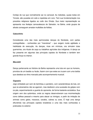 Cortejo de rua que normalmente sai no carnaval. As melodias, quase todas em
Yorubá, são puxadas em solo e repetidas em coro. Tem sua fundamentação nos
preceitos religiosos ligados ao culto dos Orixás. Sua maior representação se
apresenta nos festejos carnavalescos de Salvador, na Bahia, onde grupos de
afoxés conseguem arrastar multidões de foliões.


Caboclinho


Considerada uma das mais aprimoradas danças do Nordeste, com partes
coreográfadas - conhecidas por "manobras" - que exigem muita agilidade e
habilidade de execução. As danças, ricas em mímicas, ora simulam lutas
guerreriras, ora rituais de caça ou trabalhos agrícolas dos indígenas. A dança se
faz presente em algumas das principais capitais do Nordeste e também tem
grande força no interior.


Maculelê


Dança pertencente ao folclore da Bahia representa uma luta em que os homens,
providos de um bastão ou facão, fazem com que estes se cruzem com uma batida
que obedece ao ritmo marcado pelo acompanhamento musical.


Capoeira
Jogo embalado por som de berimbau e pandeiro, com características de luta, em
que os adversários não se agarram, mas desferem uma sucessão de golpes com
os pés, experimentando a guarda do oponente, de forma bastante acrobática. Sua
origem vem dos quilombos, onde os negros desenvolveram sua movimentação
como defesa pessoal e mesmo para atacar os inimigos, a partir da imitação de
animais como gatos, macacos, cavalos, cobras ou aves. É hojé uma dança
difundinda nas principais capitais brasileiras e uma das mais conhecidas e
praticadas no exterior.



                                                                              33
 