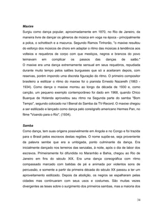 Maxixe
Surgiu como dança popular, aproximadamente em 1870, no Rio de Janeiro, da
maneira livre de dançar os gêneros de música em voga na época - principalmente
a polca, o schottisch e a mazurca. Segundo Ramos Tinhorão, "o maxixe resultou
do esforço dos músicos de choro em adaptar o ritmo das músicas à tendência aos
volteios e requebros de corpo com que mestiços, negros e brancos do povo
teimavam     em     complicar    os    passos     das    danças     de    salão."
O maxixe era uma dança extremamente sensual em seus requebros, repudiada
durante muito tempo pelos salões burgueses que só a aceitaram depois, com
reservas, porém impondo uma discreta figuração do ritmo. O primeiro compositor
brasileiro a estilizar o ritmo do maxixe foi o pianista Ernesto Nazareth (1863 -
1934). Como dança o maxixe morreu ao longo da década de 1930 e, como
canção, um pequeno exemplo contemporâneo foi dado em 1968, quando Chico
Buarque de Holanda aproveitou seu ritmo na Segunda parte do samba "Bom
Tempo", segundo colocado na I Bienal do Samba da TV-Record. O maxixe chegou
a ser estilizado e lançado como dança pelo coreógrafo americano Hermes Pan, no
filme "Voando para o Rio". (1934).


Samba
Como dança, tem suas origens possivelmente em Angola e no Congo e foi trazida
para o Brasil pelos escravos destas regiões. O nome supõe-se, seja proveniente
da palavra sembe que era a umbigada, ponto culminante da dança. Era
inicialmente dançado nos terreiros das senzalas, à noite, após o dia de labor dos
escravos. Primeiramente foi difundida no Maranhão e Bahia, chegou ao Rio de
Janeiro em fins do século XIX. Era uma dança coreográfica com ritmo
compassado marcado com batidas de pé e animada por violentos sons de
percussão, e somente a partir da primeira década do século XX passou a ter um
aproveitamento estilizado. Depois da abolição, os negros se espalharam pelas
cidades mas continuaram com seus usos e costumes. São muitas vezes
divergentes as teses sobre o surgimento dos primeiros sambas, mas a maioria dos



                                                                               34
 