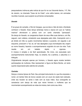 pesquisadores inclina-se pela notícia de que foi na rua Visconde Itaúna, 117, Rio
de Janeiro, na chamada "Casa de tia Ciata", uma velha baiana, em animadas
reuniões musicais, que surgiram as primeiras composições


Xaxado


É ao grupo de Lampião, o Rei do Cangaço, que se deve o fato de todo o Nordeste
conhecer o Xaxado. Essa dança sertaneja marca a época em que os "cabras
machos"      afrontavam    a   polícia   com   um   canto   chamado   "parraxaxá".
Da dança do Xaxado, os cangaceiros fazem de seus rifles suas damas e, em fila,
seguem, sem volteios, arrastando suas alpargatas pelo chão. Avançando com o
pé direito em três ou quatro movimentos laterais e puxando, em seguida o pé
esquerdo, produzem o "xá, xá, xá" das alpargatas (cuja onomatopéia deu origem
ao nome Xaxado), fazendo o acompanhamento originário do som da viola. Tudo
resulta       em          um       bailado      rápido      e     vigoroso.
A música é simples e de fácil aprendizado. No início, era executada sem
acompanhamento instrumental. Hoje, no entanto, há a sanfona, o zabumba e o
triângulo.
Originalmente dançado apenas por homens, o Xaxado agora recebe também
participações de mulheres. Elas representam a figura de Maria Bonita, um tanto
quanto responsável pela valentia de Lampião.


Carimbo
Dança e música típicas do Pará. Seu principal instrumento é o que lhe empresta o
nome: um tambor feito de tronco cavado com um couro de veado bem esticado,
onde seu tocador se senta e bate com as duas mãos. Sua coreografia se
caracteriza com dança de roda que reúne homens e mulheres que se
movimentam acompanhando as notas da música, bem como seu ritmo.




                                                                               35
 