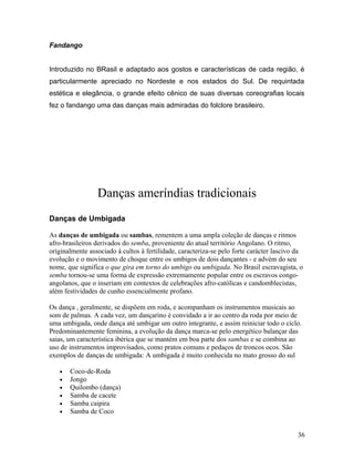Fandango


Introduzido no BRasil e adaptado aos gostos e características de cada região, é
particularmente apreciado no Nordeste e nos estados do Sul. De requintada
estética e elegância, o grande efeito cênico de suas diversas coreografias locais
fez o fandango uma das danças mais admiradas do folclore brasileiro.




                 Danças ameríndias tradicionais
Danças de Umbigada

As danças de umbigada ou sambas, rementem a uma ampla coleção de danças e ritmos
afro-brasileiros derivados do semba, proveniente do atual território Angolano. O ritmo,
originalmente associado à cultos à fertilidade, caracteriza-se pelo forte carácter lascivo da
evolução e o movimento de choque entre os umbigos de dois dançantes - e advém do seu
nome, que significa o que gira em torno do umbigo ou umbigada. No Brasil escravagista, o
semba tornou-se uma forma de expressão extremamente popular entre os escravos congo-
angolanos, que o inseriam em contextos de celebrações afro-católicas e candomblecistas,
além festividades de cunho essencialmente profano.

Os dança , geralmente, se dispõem em roda, e acompanham os instrumentos musicais ao
som de palmas. A cada vez, um dançarino é convidado a ir ao centro da roda por meio de
uma umbigada, onde dança até umbigar um outro integrante, e assim reiniciar todo o ciclo.
Predominantemente feminina, a evolução da dança marca-se pelo energético balançar das
saias, um característica ibérica que se mantém em boa parte dos sambas e se combina ao
uso de instrumentos improvisados, como pratos comuns e pedaços de troncos ocos. São
exemplos de danças de umbigada: A umbigada é muito conhecida no mato grosso do sul

   •   Coco-de-Roda
   •   Jongo
   •   Quilombo (dança)
   •   Samba de cacete
   •   Samba caipira
   •   Samba de Coco


                                                                                           36
 