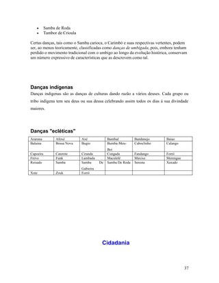 •      Samba de Roda
    •      Tambor de Crioula

Certas danças, tais como o Samba carioca, o Carimbó e suas respectivas vertentes, podem
ser, ao menos teoricamente, classificadas como danças de umbigada, pois, embora tenham
perdido o movimento tradicional com o umbigo ao longo da evolução histórica, conservam
um número expressivo de características que as descrevem como tal.




Danças indígenas
Danças indigenas são as danças de culturas dando razão a vários deuses. Cada grupo ou
tribo indigena tem seu deus ou sua deusa celebrando assim todos os dias à sua divindade
maiores.




Danças "ecléticas"
Araruna          Afoxé         Axé             Bambaê          Bandanejo    Baiao
Balaina          Bossa Nova    Bugio           Bumba-Meu-      Caboclinho   Calango
                                               Boi
Capoeira         Caterete      Ciranda         Congada         Fandango     Forró
Frevo            Funk          Lambada         Maculelê        Maxixe       Merengue
Reisado          Samba         Samba      De   Samba De Roda   Seresta      Xaxado
                               Gabieira
Xote             Zouk          Forró




                                           Cidadania



                                                                                       37
 