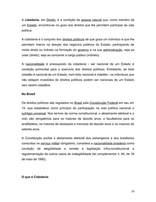 A cidadania, em Direito, é a condição da pessoa natural que, como membro de
um Estado, encontra-se no gozo dos direitos que lhe permitem participar da vida
política.

A cidadania é o conjunto dos direitos políticos de que goza um indivíduo e que lhe
permitem intervir na direção dos negócios públicos do Estado, participando de
modo direto ou indireto na formação do governo e na sua administração, seja ao
votar (direto), seja ao concorrer a cargo público (indireto).

A nacionalidade é pressuposto da cidadania - ser nacional de um Estado é
condição primordial para o exercício dos direitos políticos. Entretanto, se todo
cidadão é nacional de um Estado, nem todo nacional é cidadão - os indivíduos que
não estejam investidos de direitos políticos podem ser nacionais de um Estado
sem serem cidadãos.

No Brasil

Os direitos políticos são regulados no Brasil pela Constituição Federal em seu art.
14, que estabelece como princípio da participação na vida política nacional o
sufrágio universal. Nos termos da norma constitucional, o alistamento eleitoral e o
voto são obrigatórios para os maiores de dezoito anos, e facultativos para os
analfabetos, os maiores de dezesseis e menores de dezoito anos e os maiores de
setenta anos.

A Constituição proíbe o alistamento eleitoral dos estrangeiros e dos brasileiros
conscritos no serviço militar obrigatório, considera a nacionalidade brasileira como
condição    de   elegibilidade   e   remete    à   legislação   infra-constitucional   a
regulamentação de outros casos de inelegibilidade (lei complementar n. 64, de 18
de maio de 1990).




O que é Cidadania



                                                                                       38
 