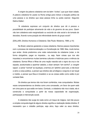 A origem da palavra cidadania vem do latim “civitas”, que quer dizer cidade.
A palavra cidadania foi usada na Roma antiga para indicar a situação política de
uma pessoa e os direitos que essa pessoa tinha ou podia exercer. Segundo
Dalmo Dallari:

      “A cidadania expressa um conjunto de direitos que dá à pessoa a
possibilidade de participar ativamente da vida e do governo de seu povo. Quem
não tem cidadania está marginalizado ou excluído da vida social e da tomada de
decisões, ficando numa posição de inferioridade dentro do grupo social”.

(DALLARI, Direitos Humanos e Cidadania. São Paulo: Moderna, 1998. p.14)

      No Brasil, estamos gestando a nossa cidadania. Damos passos importantes
com o processo de redemocratização e a Constituição de 1988. Mas, muito temos
que andar. Ainda predomina uma visão reducionista da cidadania (votar, e de
forma obrigatória, pagar os impostos... ou seja, fazer coisas que nos são
impostas) e encontramos muitas barreiras culturais e históricas para a vivência da
cidadania. Somos filhos e filhas de uma nação nascida sob o signo da cruz e da
espada, acostumados a apanhar calados, a dizer sempre “sim senho?, a «engolir
sapos”, a achar “normal” as injustiças, a termos um “jeitinho’ para tudo, a não levar
a sério a coisa pública, a pensar que direitos são privilégios e exigi-los é ser boçal
e metido, a pensar que Deus é brasileiro e se as coisas estão como estão é por
vontade Dele.

      Os direitos que temos não nos foram conferidos, mas conquistados. Muitas
vezes compreendemos os direitos como uma concessão, um favor de quem está
em cima para os que estão em baixo. Contudo, a cidadania não nos é dada, ela é
construída e conquistada a partir da nossa capacidade de organização,
participação e intervenção social.

      A cidadania não surge do nada como um toque de mágica, nem tão pouco
a simples conquista legal de alguns direitos significa a realização destes direitos. É
necessário que o cidadão participe, seja ativo, faça valer os seus direitos.


                                                                                   39
 