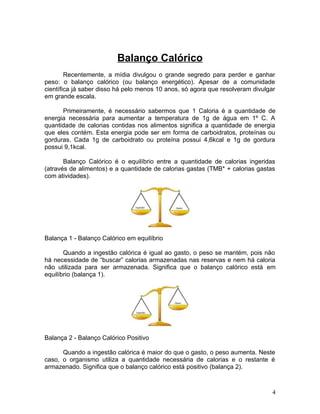 Balanço Calórico
        Recentemente, a mídia divulgou o grande segredo para perder e ganhar
peso: o balanço calórico (ou balanço energético). Apesar de a comunidade
científica já saber disso há pelo menos 10 anos, só agora que resolveram divulgar
em grande escala.

      Primeiramente, é necessário sabermos que 1 Caloria é a quantidade de
energia necessária para aumentar a temperatura de 1g de água em 1º C. A
quantidade de calorias contidas nos alimentos significa a quantidade de energia
que eles contém. Esta energia pode ser em forma de carboidratos, proteínas ou
gorduras. Cada 1g de carboidrato ou proteína possui 4,6kcal e 1g de gordura
possui 9,1kcal.

       Balanço Calórico é o equilíbrio entre a quantidade de calorias ingeridas
(através de alimentos) e a quantidade de calorias gastas (TMB* + calorias gastas
com atividades).




Balança 1 - Balanço Calórico em equilíbrio

       Quando a ingestão calórica é igual ao gasto, o peso se mantém, pois não
há necessidade de “buscar” calorias armazenadas nas reservas e nem há caloria
não utilizada para ser armazenada. Significa que o balanço calórico está em
equilíbrio (balança 1).




Balança 2 - Balanço Calórico Positivo

      Quando a ingestão calórica é maior do que o gasto, o peso aumenta. Neste
caso, o organismo utiliza a quantidade necessária de calorias e o restante é
armazenado. Significa que o balanço calórico está positivo (balança 2).



                                                                                4
 