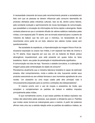 A necessidade crescente da busca pelo reconhecimento perante a sociedade,tem
feito com que as pessoas se deixem influenciar pelo consumo desmedido de
produtos ofertados pelas indústrias culturais. Isso se dá, dentre outros fatores,
pela constante evolução e aprimoramento de novas tecnologias de comunicação,
que possibilitam a circulação de informações de forma rápida e abrangente. Neste
contexto,observa-se que a constante difusão de valores estéticos realizados pelas
mídias, e em especial pela TV aberta, tem se tornado essencial para o sustento da
‘indústria da beleza’ que faz com que o indivíduo, na necessidade de ser
reconhecido como parte de um todo, absorva tais valores muitas vezes sem
questionamentos.
      Na sociedade do espetáculo, a hipervalorização da imagem física é fruto da
excessiva exposição os corpos nas mídias, e em especial nas telas de cinema e
na TV aberta. Essa segunda por sua vez, em se tratando do Brasil, possui
abrangência inquestionável, pois está presente em quase todos os lares
brasileiros. Assim, seu poder de penetração é indubitavelmente significativo.
A comunicação nos dias de hoje, “favorece a vaidade convulsiva, e a adoração da
imagem passa pela contemplação do objeto de consumo”
Percebemos atualmente que a indústria televisiva brasileira é capaz de estimular
anseios, ditar comportamentos, moda e estilos de vida, buscando vender seus
produtos associando-os aos artistas famosos e aos momentos agradáveis de uma
novela: “um acessório ou uma roupa usada pela atriz principal, tudo é
minuciosamente preparado para os sonhos e ambições dos telespectadores” .
      O mesmo ocorre com o uso de roupas e acessórios da moda, que
compõem e complementam os padrões de beleza e estética impostos
principalmente pelas mídias.
      O que normalmente ocorre, é que esses padrões de beleza expostos nas
mídias são absorvidos pelas pessoas, que passam a almejá-los para si. Padrões
que muitas vezes tornam-se inalcançáveis para a maioria. A partir daí podemos
afirmar mais uma vez a estreita relação entre os padrões de estética e beleza, as




                                                                                41
 