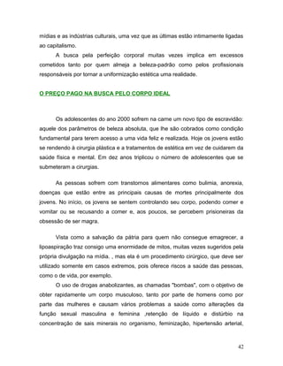 mídias e as indústrias culturais, uma vez que as últimas estão intimamente ligadas
ao capitalismo.
      A busca pela perfeição corporal muitas vezes implica em excessos
cometidos tanto por quem almeja a beleza-padrão como pelos profissionais
responsáveis por tornar a uniformização estética uma realidade.


O PREÇO PAGO NA BUSCA PELO CORPO IDEAL



      Os adolescentes do ano 2000 sofrem na carne um novo tipo de escravidão:
aquele dos parâmetros de beleza absoluta, que lhe são cobrados como condição
fundamental para terem acesso a uma vida feliz e realizada. Hoje os jovens estão
se rendendo à cirurgia plástica e a tratamentos de estética em vez de cuidarem da
saúde física e mental. Em dez anos triplicou o número de adolescentes que se
submeteram a cirurgias.

      As pessoas sofrem com transtornos alimentares como bulimia, anorexia,
doenças que estão entre as principais causas de mortes principalmente dos
jovens. No início, os jovens se sentem controlando seu corpo, podendo comer e
vomitar ou se recusando a comer e, aos poucos, se percebem prisioneiras da
obsessão de ser magra.

      Vista como a salvação da pátria para quem não consegue emagrecer, a
lipoaspiração traz consigo uma enormidade de mitos, muitas vezes sugeridos pela
própria divulgação na mídia. , mas ela é um procedimento cirúrgico, que deve ser
utilizado somente em casos extremos, pois oferece riscos a saúde das pessoas,
como o de vida, por exemplo.
      O uso de drogas anabolizantes, as chamadas "bombas", com o objetivo de
obter rapidamente um corpo musculoso, tanto por parte de homens como por
parte das mulheres e causam vários problemas a saúde como alterações da
função sexual masculina e feminina ,retenção de líquido e distúrbio na
concentração de sais minerais no organismo, feminização, hipertensão arterial,



                                                                               42
 