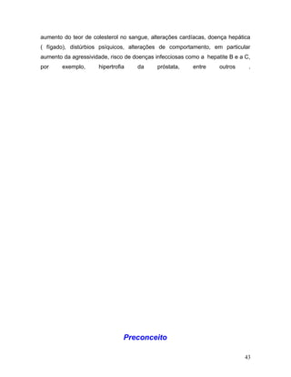 aumento do teor de colesterol no sangue, alterações cardíacas, doença hepática
( fígado), distúrbios psíquicos, alterações de comportamento, em particular
aumento da agressividade, risco de doenças infecciosas como a hepatite B e a C,
por     exemplo,     hipertrofia    da      próstata,    entre     outros     .




                               Preconceito

                                                                             43
 