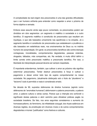A complexidade da real origem dos preconceitos é uma das grandes dificuldades
que o ser humano enfrenta para entender como respeitar e amar o próximo de
forma objetiva e sensata.

Embora esse assunto ainda seja pouco comentado, os preconceitos podem ser
divididos em dois segmentos: um segmento é maléfico à sociedade e o outro
benéfico. O segmento maléfico é constituído de preconceitos que resultam em
injustiças, e que são baseados unicamente nas aparências e na empatia. Já o
segmento benéfico é constituído de preconceitos que estabelecem a prudência e
são baseados em estatísticas reais, nos ensinamentos de Deus ou no instinto
humano de autoproteção. Em geral, os preconceitos benéficos são contra doenças
contagiosas, imoralidades, comportamentos degradantes, pessoas violentas,
drogados, bêbados, más companhias, etc. Na verdade, é muito difícil definir o
limite correto entre preconceito maléfico e preconceito benéfico. Por isso, a
liberdade de interpretação pessoal deveria ser sempre respeitada.

É importante entendermos, também, que cultivar o amor ao próximo não significa
exterminar preconceitos. Tentar destruir preconceitos à força é cultivar o
paganismo e deixar entrar todo tipo de sujeira comportamental na nossa
sociedade. No paganismo, (atualmente disfarçado sob o título de “pluralismo” e
“laicismo”) tudo é permitido e nada é considerado errado.

Na década de 90, supostos defensores de direitos humanos (agindo como
defensores de “anomalias humanas”) deformaram a palavra preconceito, a palavra
amor, a palavra cultura e várias outras. Parece que a intenção era confundir o
significado destas palavras e abrir caminho para oficializar práticas pagãs na
sociedade brasileira. De fato, nos anos seguintes constatamos o aumento do
homossexualismo, do feminismo, da infidelidade conjugal, dos rituais satânicos em
diversas regiões, da prostituição em diversos níveis e de outros comportamentos
degradantes e imorais “justificados” como festivos e culturais.



                                                                              44
 