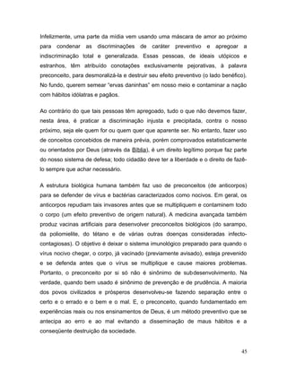 Infelizmente, uma parte da mídia vem usando uma máscara de amor ao próximo
para   condenar as discriminações de         caráter preventivo    e   apregoar a
indiscriminação total e generalizada. Essas pessoas, de ideais utópicos e
estranhos, têm atribuído conotações exclusivamente pejorativas, à palavra
preconceito, para desmoralizá-la e destruir seu efeito preventivo (o lado benéfico).
No fundo, querem semear “ervas daninhas” em nosso meio e contaminar a nação
com hábitos idólatras e pagãos.

Ao contrário do que tais pessoas têm apregoado, tudo o que não devemos fazer,
nesta área, é praticar a discriminação injusta e precipitada, contra o nosso
próximo, seja ele quem for ou quem quer que aparente ser. No entanto, fazer uso
de conceitos concebidos de maneira prévia, porém comprovados estatisticamente
ou orientados por Deus (através da Bíblia), é um direito legítimo porque faz parte
do nosso sistema de defesa; todo cidadão deve ter a liberdade e o direito de fazê-
lo sempre que achar necessário.

A estrutura biológica humana também faz uso de preconceitos (de anticorpos)
para se defender de vírus e bactérias caracterizados como nocivos. Em geral, os
anticorpos repudiam tais invasores antes que se multipliquem e contaminem todo
o corpo (um efeito preventivo de origem natural). A medicina avançada também
produz vacinas artificiais para desenvolver preconceitos biológicos (do sarampo,
da poliomielite, do tétano e de várias outras doenças consideradas infecto-
contagiosas). O objetivo é deixar o sistema imunológico preparado para quando o
vírus nocivo chegar, o corpo, já vacinado (previamente avisado), esteja prevenido
e se defenda antes que o vírus se multiplique e cause maiores problemas.
Portanto, o preconceito por si só não é sinônimo de subdesenvolvimento. Na
verdade, quando bem usado é sinônimo de prevenção e de prudência. A maioria
dos povos civilizados e prósperos desenvolveu-se fazendo separação entre o
certo e o errado e o bem e o mal. E, o preconceito, quando fundamentado em
experiências reais ou nos ensinamentos de Deus, é um método preventivo que se
antecipa ao erro e ao mal evitando a disseminação de maus hábitos e a
conseqüente destruição da sociedade.


                                                                                 45
 