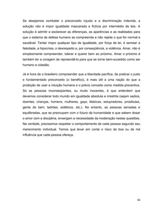 Se desejamos combater o preconceito injusto e a discriminação indevida, a
solução não é impor igualdade mascarada e fictícia por intermédio de leis. A
solução é admitir e esclarecer as diferenças, as aparências e as realidades para
que o sistema de defesa humano as compreenda e não rejeite o que for normal e
saudável. Tentar impor qualquer tipo de igualdade, por força de lei, é semear a
falsidade, a hipocrisia, o desrespeito e, por conseqüência, a violência. Amar, não é
simplesmente compreender, tolerar e querer bem ao próximo. Amar o próximo é
também ter a coragem de repreendê-lo para que se torne bem-sucedido como ser
humano e cidadão.

Já é hora de o brasileiro compreender que a liberdade pacífica, de praticar o justo
e fundamentado preconceito (o benéfico), é mais útil a uma nação do que a
proibição de usar a intuição humana e o prévio conceito como medida preventiva.
Só as pessoas inconseqüentes, ou muito inocentes, é que entendem que
devemos considerar todo mundo em igualdade absoluta e irrestrita (sejam sadios,
doentes, crianças, homens, mulheres, gays, lésbicas, estupradores, prostitutas,
gente de bem, ladrões, aidéticos, etc.). No entanto, as pessoas sensatas e
equilibradas, que se preocupam com o futuro da humanidade e que sabem dosar
o amor com a disciplina, enxergam a necessidade da moderação nestas questões.
Na verdade, precisamos respeitar o comportamento de cada pessoa segundo seu
merecimento individual. Temos que levar em conta o risco de boa ou de má
influência que cada pessoa ofereça.




                                                                                 46
 