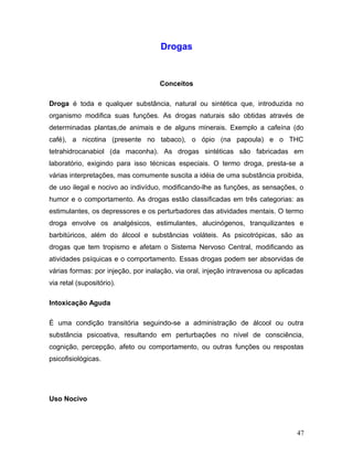 Drogas


                                    Conceitos

Droga é toda e qualquer substância, natural ou sintética que, introduzida no
organismo modifica suas funções. As drogas naturais são obtidas através de
determinadas plantas,de animais e de alguns minerais. Exemplo a cafeína (do
café), a nicotina (presente no tabaco), o ópio (na papoula) e o THC
tetrahidrocanabiol (da maconha). As drogas sintéticas são fabricadas em
laboratório, exigindo para isso técnicas especiais. O termo droga, presta-se a
várias interpretações, mas comumente suscita a idéia de uma substância proibida,
de uso ilegal e nocivo ao indivíduo, modificando-lhe as funções, as sensações, o
humor e o comportamento. As drogas estão classificadas em três categorias: as
estimulantes, os depressores e os perturbadores das atividades mentais. O termo
droga envolve os analgésicos, estimulantes, alucinógenos, tranquilizantes e
barbitúricos, além do álcool e substâncias voláteis. As psicotrópicas, são as
drogas que tem tropismo e afetam o Sistema Nervoso Central, modificando as
atividades psíquicas e o comportamento. Essas drogas podem ser absorvidas de
várias formas: por injeção, por inalação, via oral, injeção intravenosa ou aplicadas
via retal (supositório).

Intoxicação Aguda

É uma condição transitória seguindo-se a administração de álcool ou outra
substância psicoativa, resultando em perturbações no nível de consciência,
cognição, percepção, afeto ou comportamento, ou outras funções ou respostas
psicofisiológicas.




Uso Nocivo



                                                                                 47
 