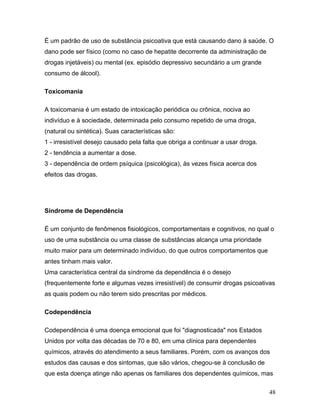 É um padrão de uso de substância psicoativa que está causando dano à saúde. O
dano pode ser físico (como no caso de hepatite decorrente da administração de
drogas injetáveis) ou mental (ex. episódio depressivo secundário a um grande
consumo de álcool).

Toxicomania

A toxicomania é um estado de intoxicação periódica ou crônica, nociva ao
indivíduo e à sociedade, determinada pelo consumo repetido de uma droga,
(natural ou sintética). Suas características são:
1 - irresistível desejo causado pela falta que obriga a continuar a usar droga.
2 - tendência a aumentar a dose.
3 - dependência de ordem psíquica (psicológica), às vezes física acerca dos
efeitos das drogas.




Síndrome de Dependência

É um conjunto de fenômenos fisiológicos, comportamentais e cognitivos, no qual o
uso de uma substância ou uma classe de substâncias alcança uma prioridade
muito maior para um determinado indivíduo, do que outros comportamentos que
antes tinham mais valor.
Uma característica central da síndrome da dependência é o desejo
(frequentemente forte e algumas vezes irresistível) de consumir drogas psicoativas
as quais podem ou não terem sido prescritas por médicos.

Codependência

Codependência é uma doença emocional que foi "diagnosticada" nos Estados
Unidos por volta das décadas de 70 e 80, em uma clínica para dependentes
químicos, através do atendimento a seus familiares. Porém, com os avanços dos
estudos das causas e dos sintomas, que são vários, chegou-se à conclusão de
que esta doença atinge não apenas os familiares dos dependentes químicos, mas

                                                                                  48
 