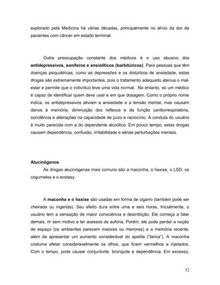 explorado pela Medicina há várias décadas, principalmente no alívio da dor de
pacientes com câncer em estado terminal.




      Outra preocupação constante dos médicos é o uso abusivo dos
antidepressivos, soníferos e ansiolíticos (barbitúricos). Para pessoas que têm
doenças psiquiátricas, como as depressões e os distúrbios de ansiedade, estas
drogas são extremamente importantes, pois o tratamento adequado atenua o mal-
estar e permite que o indivíduo leve uma vida normal. No entanto, só um médico
é capaz de identificar quem deve usar e em que dosagem. Como o próprio nome
indica, os antidepressivos aliviam a ansiedade e a tensão mental, mas causam
danos à memória, diminuição dos reflexos e da função cardiorrespiratória,
sonolência e alterações na capacidade de juízo e raciocínio. A conduta do usuário
é muito parecida com a do dependente alcoólico. Em pouco tempo, estas drogas
causam dependência, confusão, irritabilidade e sérias perturbações mentais.




Alucinógenos
      As drogas alucinógenas mais comuns são a maconha, o haxixe, o LSD, os
cogumelos e o ecstasy.




      A maconha e o haxixe são usadas em forma de cigarro (também pode ser
cheirada ou ingerida). Seu efeito dura entre uma e seis horas. Inicialmente, o
usuário tem a sensação de maior consciência e desinibição. Ele começa a falar
demais, rir sem motivo e ter acessos de euforia. Porém, ele pode perder a noção
de espaço (os ambientes parecem maiores ou menores) e a memória recente,
além de apresentar um aumento considerável do apetite (“larica”). A maconha
costuma afetar consideravelmente os olhos, que ficam vermelhos e injetados.
Com o tempo, pode causar conjuntivite, bronquite e dependência. Em excesso,



                                                                              52
 