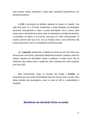 pode produzir efeitos paranóicos e pode ativar episódios esquizofrênicos em
pacientes psicóticos.




       O LSD é encontrado em tabletes, cápsulas ou líquido e é ingerido. Sua
ação dura entre 10 e 12 horas. Inicialmente, a droga intensifica as percepções
sensoriais, principalmente a visão, e produz alucinações. Com o tempo, pode
causar danos cromossômicos sérios, além de intensificar as tendências psicótica,
à ansiedade, ao pânico e ao suicídio, pois gera um medo enlouquecedor. O
usuário costuma dizer que ouve, toca ou enxerga cores e sons estranhos; fala
coisas desconexas e tem um considerável aumento da pupila.




       Já o cogumelo, geralmente, é ingerido em forma de chá. Seu efeito dura
cerca de seis a oito horas, propiciando relaxamento muscular, náuseas e dores de
cabeça, seguidos de alucinações visuais e auditivas. A médio prazo, não se
conhecem seus efeitos sobre o organismo. Seus sintomas são muito parecidos
com os do LSD.




       Mais recentemente, surgiu no mercado das drogas o Ecstasy, um
comprimido que vem sendo comercializado cada vez mais em todo o mundo. Seus
efeitos também são alucinógenos, como no caso do LSD e a dependência é
inevitável.




              Benefícios da atividade física na saúde



                                                                              53
 