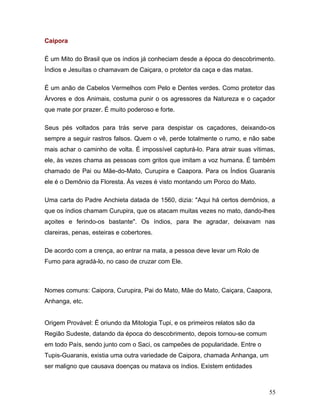Caipora

É um Mito do Brasil que os índios já conheciam desde a época do descobrimento.
Índios e Jesuítas o chamavam de Caiçara, o protetor da caça e das matas.

É um anão de Cabelos Vermelhos com Pelo e Dentes verdes. Como protetor das
Árvores e dos Animais, costuma punir o os agressores da Natureza e o caçador
que mate por prazer. É muito poderoso e forte.

Seus pés voltados para trás serve para despistar os caçadores, deixando-os
sempre a seguir rastros falsos. Quem o vê, perde totalmente o rumo, e não sabe
mais achar o caminho de volta. É impossível capturá-lo. Para atrair suas vítimas,
ele, às vezes chama as pessoas com gritos que imitam a voz humana. É também
chamado de Pai ou Mãe-do-Mato, Curupira e Caapora. Para os Índios Guaranis
ele é o Demônio da Floresta. Às vezes é visto montando um Porco do Mato.

Uma carta do Padre Anchieta datada de 1560, dizia: "Aqui há certos demônios, a
que os índios chamam Curupira, que os atacam muitas vezes no mato, dando-lhes
açoites e ferindo-os bastante". Os índios, para lhe agradar, deixavam nas
clareiras, penas, esteiras e cobertores.

De acordo com a crença, ao entrar na mata, a pessoa deve levar um Rolo de
Fumo para agradá-lo, no caso de cruzar com Ele.



Nomes comuns: Caipora, Curupira, Pai do Mato, Mãe do Mato, Caiçara, Caapora,
Anhanga, etc.


Origem Provável: É oriundo da Mitologia Tupi, e os primeiros relatos são da
Região Sudeste, datando da época do descobrimento, depois tornou-se comum
em todo País, sendo junto com o Saci, os campeões de popularidade. Entre o
Tupis-Guaranis, existia uma outra variedade de Caipora, chamada Anhanga, um
ser maligno que causava doenças ou matava os índios. Existem entidades



                                                                              55
 