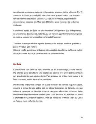 semelhantes entre quase todos os indígenas das américas Latina e Central. Em El
Salvador, El Cipitío, é um espiríto tanto da floresta quanto urbano, que também
tem as mesmos atibutos do Caipora. Ou seja pés invertidos, capacidade de
desorientar as pessoas, etc. Mas, este El Cipitío, gosta mesmo é de seduzir as
mulheres.

Conforme a região, ele pode ser uma mulher de uma perna só que anda pulando,
ou uma criança de um pé só, redondo, ou um homem gigante montado num porco
do mato, e seguido por um cachorro chamado Papa-mel.


Também, dizem que ele tem o poder de ressuscitar animais mortos e que ele é o
pai do moleque Saci Pererê.
Há uma versão que diz que o Caipora, como castigo, transforma os filhos e mulher
do caçador mau, em caça, para que este os mate sem saber.




Boi Tatá

É um Monstro com olhos de fogo, enormes, de dia é quase cego, à noite vê tudo.
Diz a lenda que o Boitatá era uma espécie de cobra e foi o único sobrevivente de
um grande dilúvio que cobriu a terra. Para escapar ele entrou num buraco e lá
ficou no escuro, assim, seus olhos cresceram.

Desde então anda pelos campos em busca de restos de animais. Algumas vezes,
assume a forma de uma cobra com os olhos flamejantes do tamanho de sua
cabeça e persegue os viajantes noturnos. Às vezes ele é visto como um facho
cintilante de fogo correndo de um lado para outro da mata. No Nordeste do Brasil
é chamado de "Cumadre Fulôzinha". Para os índios ele é "Mbaê-Tata", ou Coisa
de Fogo, e mora no fundo dos rios.




                                                                                  56
 