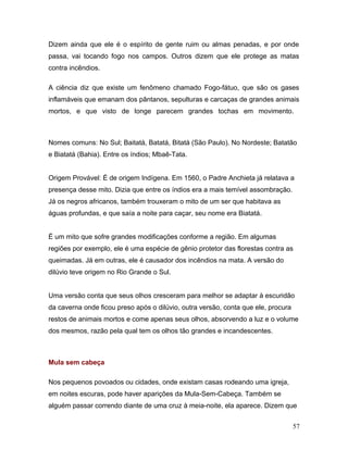 Dizem ainda que ele é o espírito de gente ruim ou almas penadas, e por onde
passa, vai tocando fogo nos campos. Outros dizem que ele protege as matas
contra incêndios.

A ciência diz que existe um fenômeno chamado Fogo-fátuo, que são os gases
inflamáveis que emanam dos pântanos, sepulturas e carcaças de grandes animais
mortos, e que visto de longe parecem grandes tochas em movimento.



Nomes comuns: No Sul; Baitatá, Batatá, Bitatá (São Paulo). No Nordeste; Batatão
e Biatatá (Bahia). Entre os índios; Mbaê-Tata.


Origem Provável: É de origem Indígena. Em 1560, o Padre Anchieta já relatava a
presença desse mito. Dizia que entre os índios era a mais temível assombração.
Já os negros africanos, também trouxeram o mito de um ser que habitava as
águas profundas, e que saía a noite para caçar, seu nome era Biatatá.


É um mito que sofre grandes modificações conforme a região. Em algumas
regiões por exemplo, ele é uma espécie de gênio protetor das florestas contra as
queimadas. Já em outras, ele é causador dos incêndios na mata. A versão do
dilúvio teve origem no Rio Grande o Sul.


Uma versão conta que seus olhos cresceram para melhor se adaptar à escuridão
da caverna onde ficou preso após o dilúvio, outra versão, conta que ele, procura
restos de animais mortos e come apenas seus olhos, absorvendo a luz e o volume
dos mesmos, razão pela qual tem os olhos tão grandes e incandescentes.



Mula sem cabeça

Nos pequenos povoados ou cidades, onde existam casas rodeando uma igreja,
em noites escuras, pode haver aparições da Mula-Sem-Cabeça. Também se
alguém passar correndo diante de uma cruz à meia-noite, ela aparece. Dizem que


                                                                                   57
 