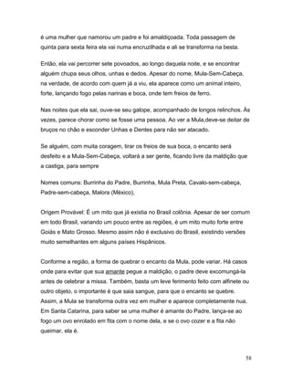 é uma mulher que namorou um padre e foi amaldiçoada. Toda passagem de
quinta para sexta feira ela vai numa encruzilhada e ali se transforma na besta.

Então, ela vai percorrer sete povoados, ao longo daquela noite, e se encontrar
alguém chupa seus olhos, unhas e dedos. Apesar do nome, Mula-Sem-Cabeça,
na verdade, de acordo com quem já a viu, ela aparece como um animal inteiro,
forte, lançando fogo pelas narinas e boca, onde tem freios de ferro.

Nas noites que ela sai, ouve-se seu galope, acompanhado de longos relinchos. Às
vezes, parece chorar como se fosse uma pessoa. Ao ver a Mula,deve-se deitar de
bruços no chão e esconder Unhas e Dentes para não ser atacado.

Se alguém, com muita coragem, tirar os freios de sua boca, o encanto será
desfeito e a Mula-Sem-Cabeça, voltará a ser gente, ficando livre da maldição que
a castiga, para sempre

Nomes comuns: Burrinha do Padre, Burrinha, Mula Preta, Cavalo-sem-cabeça,
Padre-sem-cabeça, Malora (México),


Origem Provável: É um mito que já existia no Brasil colônia. Apesar de ser comum
em todo Brasil, variando um pouco entre as regiões, é um mito muito forte entre
Goiás e Mato Grosso. Mesmo assim não é exclusivo do Brasil, existindo versões
muito semelhantes em alguns países Hispânicos.


Conforme a região, a forma de quebrar o encanto da Mula, pode variar. Há casos
onde para evitar que sua amante pegue a maldição, o padre deve excomungá-la
antes de celebrar a missa. Também, basta um leve ferimento feito com alfinete ou
outro objeto, o importante é que saia sangue, para que o encanto se quebre.
Assim, a Mula se transforma outra vez em mulher e aparece completamente nua.
Em Santa Catarina, para saber se uma mulher é amante do Padre, lança-se ao
fogo um ovo enrolado em fita com o nome dela, e se o ovo cozer e a fita não
queimar, ela é.



                                                                                  58
 