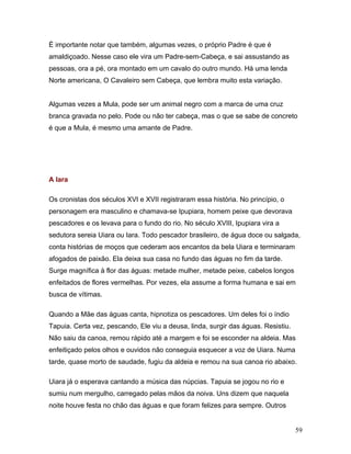 É importante notar que também, algumas vezes, o próprio Padre é que é
amaldiçoado. Nesse caso ele vira um Padre-sem-Cabeça, e sai assustando as
pessoas, ora a pé, ora montado em um cavalo do outro mundo. Há uma lenda
Norte americana, O Cavaleiro sem Cabeça, que lembra muito esta variação.


Algumas vezes a Mula, pode ser um animal negro com a marca de uma cruz
branca gravada no pelo. Pode ou não ter cabeça, mas o que se sabe de concreto
é que a Mula, é mesmo uma amante de Padre.




A Iara

Os cronistas dos séculos XVI e XVII registraram essa história. No princípio, o
personagem era masculino e chamava-se Ipupiara, homem peixe que devorava
pescadores e os levava para o fundo do rio. No século XVIII, Ipupiara vira a
sedutora sereia Uiara ou Iara. Todo pescador brasileiro, de água doce ou salgada,
conta histórias de moços que cederam aos encantos da bela Uiara e terminaram
afogados de paixão. Ela deixa sua casa no fundo das águas no fim da tarde.
Surge magnífica à flor das águas: metade mulher, metade peixe, cabelos longos
enfeitados de flores vermelhas. Por vezes, ela assume a forma humana e sai em
busca de vítimas.

Quando a Mãe das águas canta, hipnotiza os pescadores. Um deles foi o índio
Tapuia. Certa vez, pescando, Ele viu a deusa, linda, surgir das águas. Resistiu.
Não saiu da canoa, remou rápido até a margem e foi se esconder na aldeia. Mas
enfeitiçado pelos olhos e ouvidos não conseguia esquecer a voz de Uiara. Numa
tarde, quase morto de saudade, fugiu da aldeia e remou na sua canoa rio abaixo.

Uiara já o esperava cantando a música das núpcias. Tapuia se jogou no rio e
sumiu num mergulho, carregado pelas mãos da noiva. Uns dizem que naquela
noite houve festa no chão das águas e que foram felizes para sempre. Outros


                                                                                   59
 