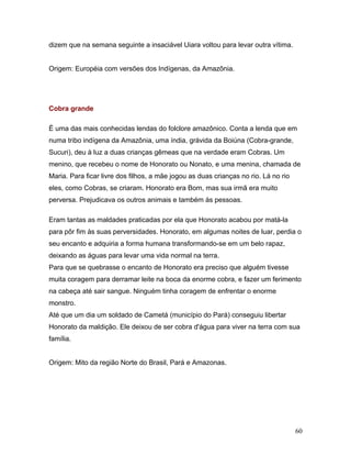 dizem que na semana seguinte a insaciável Uiara voltou para levar outra vítima.


Origem: Européia com versões dos Indígenas, da Amazônia.




Cobra grande

É uma das mais conhecidas lendas do folclore amazônico. Conta a lenda que em
numa tribo indígena da Amazônia, uma índia, grávida da Boiúna (Cobra-grande,
Sucuri), deu à luz a duas crianças gêmeas que na verdade eram Cobras. Um
menino, que recebeu o nome de Honorato ou Nonato, e uma menina, chamada de
Maria. Para ficar livre dos filhos, a mãe jogou as duas crianças no rio. Lá no rio
eles, como Cobras, se criaram. Honorato era Bom, mas sua irmã era muito
perversa. Prejudicava os outros animais e também às pessoas.

Eram tantas as maldades praticadas por ela que Honorato acabou por matá-la
para pôr fim às suas perversidades. Honorato, em algumas noites de luar, perdia o
seu encanto e adquiria a forma humana transformando-se em um belo rapaz,
deixando as águas para levar uma vida normal na terra.
Para que se quebrasse o encanto de Honorato era preciso que alguém tivesse
muita coragem para derramar leite na boca da enorme cobra, e fazer um ferimento
na cabeça até sair sangue. Ninguém tinha coragem de enfrentar o enorme
monstro.
Até que um dia um soldado de Cametá (município do Pará) conseguiu libertar
Honorato da maldição. Ele deixou de ser cobra d'água para viver na terra com sua
família.


Origem: Mito da região Norte do Brasil, Pará e Amazonas.




                                                                                     60
 