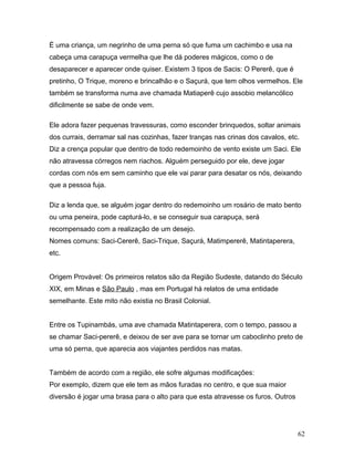 É uma criança, um negrinho de uma perna só que fuma um cachimbo e usa na
cabeça uma carapuça vermelha que lhe dá poderes mágicos, como o de
desaparecer e aparecer onde quiser. Existem 3 tipos de Sacis: O Pererê, que é
pretinho, O Trique, moreno e brincalhão e o Saçurá, que tem olhos vermelhos. Ele
também se transforma numa ave chamada Matiaperê cujo assobio melancólico
dificilmente se sabe de onde vem.

Ele adora fazer pequenas travessuras, como esconder brinquedos, soltar animais
dos currais, derramar sal nas cozinhas, fazer tranças nas crinas dos cavalos, etc.
Diz a crença popular que dentro de todo redemoinho de vento existe um Saci. Ele
não atravessa córregos nem riachos. Alguém perseguido por ele, deve jogar
cordas com nós em sem caminho que ele vai parar para desatar os nós, deixando
que a pessoa fuja.

Diz a lenda que, se alguém jogar dentro do redemoinho um rosário de mato bento
ou uma peneira, pode capturá-lo, e se conseguir sua carapuça, será
recompensado com a realização de um desejo.
Nomes comuns: Saci-Cererê, Saci-Trique, Saçurá, Matimpererê, Matintaperera,
etc.


Origem Provável: Os primeiros relatos são da Região Sudeste, datando do Século
XIX, em Minas e São Paulo , mas em Portugal há relatos de uma entidade
semelhante. Este mito não existia no Brasil Colonial.


Entre os Tupinambás, uma ave chamada Matintaperera, com o tempo, passou a
se chamar Saci-pererê, e deixou de ser ave para se tornar um caboclinho preto de
uma só perna, que aparecia aos viajantes perdidos nas matas.


Também de acordo com a região, ele sofre algumas modificações:
Por exemplo, dizem que ele tem as mãos furadas no centro, e que sua maior
diversão é jogar uma brasa para o alto para que esta atravesse os furos. Outros




                                                                                  62
 