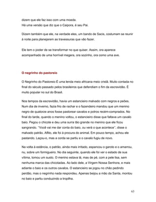 dizem que ele faz isso com uma moeda.
Há uma versão que diz que o Caipora, é seu Pai.

Dizem também que ele, na verdade eles, um bando de Sacis, costumam se reunir
à noite para planejarem as travessuras que vão fazer.


Ele tem o poder de se transformar no que quiser. Assim, ora aparece
acompanhado de uma horrível megera, ora sozinho, ora como uma ave.




O negrinho do pastoreio

O Negrinho do Pastoreio É uma lenda meio africana meio cristã. Muito contada no
final do século passado pelos brasileiros que defendiam o fim da escravidão. É
muito popular no sul do Brasil.

Nos tempos da escravidão, havia um estancieiro malvado com negros e peões.
Num dia de inverno, fazia frio de rachar e o fazendeiro mandou que um menino
negro de quatorze anos fosse pastorear cavalos e potros recém-comprados. No
final do tarde, quando o menino voltou, o estancieiro disse que faltava um cavalo
baio. Pegou o chicote e deu uma surra tão grande no menino que ele ficou
sangrando. ‘‘Você vai me dar conta do baio, ou verá o que acontece’’, disse o
malvado patrão. Aflito, ele foi à procura do animal. Em pouco tempo, achou ele
pastando. Laçou-o, mas a corda se partiu e o cavalo fugiu de novo.

Na volta à estância, o patrão, ainda mais irritado, espancou o garoto e o amarrou,
nu, sobre um formigueiro. No dia seguinte, quando ele foi ver o estado de sua
vítima, tomou um susto. O menino estava lá, mas de pé, com a pele lisa, sem
nenhuma marca das chicotadas. Ao lado dele, a Virgem Nossa Senhora, e mais
adiante o baio e os outros cavalos. O estancieiro se jogou no chão pedindo
perdão, mas o negrinho nada respondeu. Apenas beijou a mão da Santa, montou
no baio e partiu conduzindo a tropilha.



                                                                                    63
 