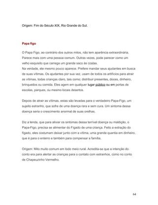 Origem: Fim do Século XIX, Rio Grande do Sul.




Papa figo

O Papa Figo, ao contrário dos outros mitos, não tem aparência extraordinária.
Parece mais com uma pessoa comum. Outras vezes, pode parecer como um
velho esquisito que carrega um grande saco às costas.
Na verdade, ele mesmo pouco aparece. Prefere mandar seus ajudantes em busca
de suas vítimas. Os ajudantes por sua vez, usam de todos os artifícios para atrair
as vítimas, todas crianças claro, tais como; distribuir presentes, doces, dinheiro,
brinquedos ou comida. Eles agem em qualquer lugar público ou em portas de
escolas, parques, ou mesmo locais desertos.


Depois de atrair as vítimas, estas são levadas para o verdadeiro Papa-Figo, um
sujeito estranho, que sofre de uma doença rara e sem cura. Um sintoma dessa
doença seria o crescimento anormal de suas orelhas.


Diz a lenda, que para aliviar os sintomas dessa terrível doença ou maldição, o
Papa-Figo, precisa se alimentar do Fígado de uma criança. Feito a extração do
fígado, eles costumam deixar junto com a vítima, uma grande quantia em dinheiro,
que é para o enterro e também para compensar a família.


Origem: Mito muito comum em todo meio rural. Acredita-se que a intenção do
conto era para alertar as crianças para o contato com estranhos, como no conto
de Chapeuzinho Vermelho.




                                                                                      64
 