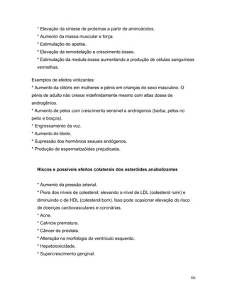 * Elevação da síntese de proteínas a partir de aminoácidos.
  * Aumento da massa muscular e força.
  * Estimulação do apetite.
  * Elevação da remodelação e crescimento ósseo.
  * Estimulação da medula óssea aumentando a produção de células sanguíneas
  vermelhas.

Exemplos de efeitos virilizantes:
* Aumento da clitóris em mulheres e pênis em crianças do sexo masculino. O
pênis de adulto não cresce indefinidamente mesmo com altas doses de
androgênico.
* Aumento de pelos com crescimento sensível a andrógenos (barba, pelos no
peito e braços).
* Engrossamento da voz.
* Aumento do libido.
* Supressão dos hormônios sexuais endógenos.
* Produção de espermatozóides prejudicada.



  Riscos e possíveis efeitos colaterais dos esteróides anabolizantes


  * Aumento da pressão arterial.
  * Piora dos níveis de colesterol, elevando o nível de LDL (colesterol ruim) e
  diminuindo o de HDL (colesterol bom). Isso pode ocasionar elevação do risco
  de doenças cardiovasculares e coronárias.
  * Acne.
  * Calvície prematura.
  * Câncer de próstata.
  * Alteração na morfologia do ventrículo esquerdo.
  * Hepatotoxicidade.
  * Supercrescimento gengival.




                                                                                  66
 