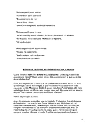 Efeitos específicos na mulher:
  * Aumento de pelos corporais.
  * Engrossamento da voz.
  * Aumento da clitóris.
  * Diminuição temporária dos ciclos menstruais.


  Efeitos específicos no homem:
  * Ginecomastia (desenvolvimento excessivo das mamas no homem).
  * Redução da função sexual e infertilidade temporária.
  * Atrofia testicular.


  Efeitos específicos no adolescentes:
  * Parada no crescimento.
  * Aceleração da maturação óssea.
  * Crescimento de barba rala.




           Hormônios Esteróides Anabolizantes? Qual é o Melhor?

Qual é o melhor Hormônio Esteróide Anabolizante? Existe algum esteróide
anabolizante natural? Quais são os efeitos dos anabolizantes? O que são ciclos
dos anabolizantes?

Estas, são as principais dúvidas que um professor de academia escuta do aluno
que começa a treinar musculação, e quer resultados "milagrosos" num curto
espaço de tempo. Mas saiba, desde já que os "resultados" alcançados, são mais
prejudiciais do que benéficos e vou explicar o por quê. Já escrevi sobre o assunto
no post "Como ganhar massa muscular? Dicas Infalíveis!"

Vamos as principais dúvidas:

Antes de responder as dúvidas, uma curiosidade. A foto acima é da atleta sueca
de fisiculturismo Irene Andersen. Quase foi banida pela IFBB (International
Federation of BodyBuilders) ou Federação Internacional de Fisiculturismo, por
compra e revenda indevida de hormônios anabolizantes esteróides. Mas, foi
inocentada pelo advogado pois ele ela alegou que os hormônios eram para
consumo próprio e não para revenda. A polícia confiscou suplementos como


                                                                                 67
 