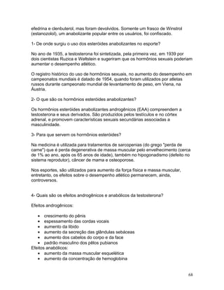 efedrina e clenbuterol, mas foram devolvidos. Somente um frasco de Winstrol
(estanozolol), um anabolizante popular entre os usuários, foi confiscado.

1- De onde surgiu o uso dos esteróides anabolizantes no esporte?

No ano de 1935, a testosterona foi sintetizada, pela primeira vez, em 1939 por
dois cientistas Ruzica e Weltstein e sugeriram que os hormônios sexuais poderiam
aumentar o desempenho atlético.

O registro histórico do uso de hormônios sexuais, no aumento do desempenho em
campeonatos mundiais é datado de 1954, quando foram utilizados por atletas
russos durante campeonato mundial de levantamento de peso, em Viena, na
Áustria.

2- O que são os hormônios esteróides anabolizantes?

Os hormônios esteróides anabolizantes androgênicos (EAA) compreendem a
testosterona e seus derivados. São produzidos pelos testículos e no córtex
adrenal, e promovem características sexuais secundárias associadas a
masculinidade.

3- Para que servem os hormônios esteróides?

Na medicina é utilizada para tratamentos de sarcopenias (do grego "perda de
carne") que é perda degenerativa de massa muscular pelo envelhecimento (cerca
de 1% ao ano, após os 65 anos de idade), também no hipogonadismo (defeito no
sistema reprodutor), câncer de mama e osteoporose.

Nos esportes, são utilizados para aumento da força física e massa muscular,
entretanto, os efeitos sobre o desempenho atlético permanecem, ainda,
controversos.


4- Quais são os efeitos androgênicos e anabólicos da testosterona?

Efeitos androgênicos:

   • crescimento do pênis
   • espessamento das cordas vocais
   • aumento da libido
   • aumento da secreção das glândulas sebáceas
   • aumento dos cabelos do corpo e da face
   • padrão masculino dos pêlos pubianos
Efeitos anabólicos:
   • aumento da massa muscular esquelética
   • aumento da concentração de hemoglobina


                                                                              68
 