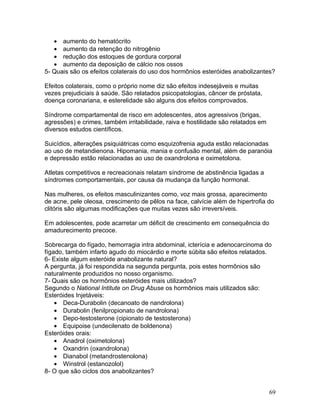 • aumento do hematócrito
   • aumento da retenção do nitrogênio
   • redução dos estoques de gordura corporal
   • aumento da deposição de cálcio nos ossos
5- Quais são os efeitos colaterais do uso dos hormônios esteróides anabolizantes?

Efeitos colaterais, como o próprio nome diz são efeitos indesejáveis e muitas
vezes prejudiciais à saúde. São relatados psicopatologias, câncer de próstata,
doença coronariana, e esterelidade são alguns dos efeitos comprovados.

Síndrome compartamental de risco em adolescentes, atos agressivos (brigas,
agressões) e crimes, também irritabilidade, raiva e hostilidade são relatados em
diversos estudos científicos.

Suicídios, alterações psiquiátricas como esquizofrenia aguda estão relacionadas
ao uso de metandienona. Hipomania, mania e confusão mental, além de paranóia
e depressão estão relacionadas ao uso de oxandrolona e oximetolona.

Atletas competitivos e recreacionais relatam síndrome de abstinência ligadas a
síndromes comportamentais, por causa da mudança da função hormonal.

Nas mulheres, os efeitos masculinizantes como, voz mais grossa, aparecimento
de acne, pele oleosa, crescimento de pêlos na face, calvície além de hipertrofia do
clitóris são algumas modificações que muitas vezes são irreversíveis.

Em adolescentes, pode acarretar um déficit de crescimento em consequência do
amadurecimento precoce.

Sobrecarga do fígado, hemorragia intra abdominal, icterícia e adenocarcinoma do
fígado, também infarto agudo do miocárdio e morte súbita são efeitos relatados.
6- Existe algum esteróide anabolizante natural?
A pergunta, já foi respondida na segunda pergunta, pois estes hormônios são
naturalmente produzidos no nosso organismo.
7- Quais são os hormônios esteróides mais utilizados?
Segundo o National Intitute on Drug Abuse os hormônios mais utilizados são:
Esteróides Injetáveis:
    • Deca-Durabolin (decanoato de nandrolona)
    • Durabolin (fenilpropionato de nandrolona)
    • Depo-testosterone (cipionato de testosterona)
    • Equipoise (undecilenato de boldenona)
Esteróides orais:
    • Anadrol (oximetolona)
    • Oxandrin (oxandrolona)
    • Dianabol (metandrostenolona)
    • Winstrol (estanozolol)
8- O que são ciclos dos anabolizantes?


                                                                                   69
 