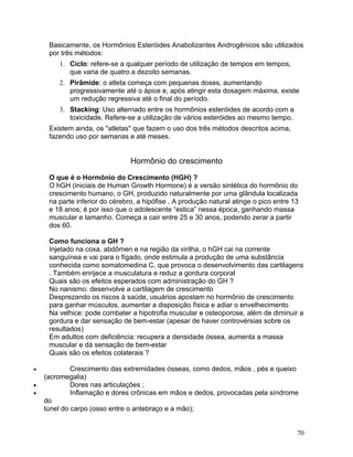 Basicamente, os Hormônios Esteróides Anabolizantes Androgênicos são utilizados
     por três métodos:
        1. Ciclo: refere-se a qualquer período de utilização de tempos em tempos,
           que varia de quatro a dezoito semanas.
        2. Pirâmide: o atleta começa com pequenas doses, aumentando
           progressivamente até o ápice e, após atingir esta dosagem máxima, existe
           um redução regressiva até o final do período.
        3. Stacking: Uso alternado entre os hormônios esteróides de acordo com a
           toxicidade. Refere-se a utilização de vários esteróides ao mesmo tempo.
     Existem ainda, os "atletas" que fazem o uso dos três métodos descritos acima,
     fazendo uso por semanas e até meses.


                                Hormônio do crescimento

     O que é o Hormônio do Crescimento (HGH) ?
     O hGH (iniciais de Human Growth Hormone) é a versão sintética do hormônio do
     crescimento humano, o GH, produzido naturalmente por uma glândula localizada
     na parte inferior do cérebro, a hipófise . A produção natural atinge o pico entre 13
     e 18 anos; é por isso que o adolescente “estica” nessa época, ganhando massa
     muscular e tamanho. Começa a cair entre 25 e 30 anos, podendo zerar a partir
     dos 60.

     Como funciona o GH ?
     Injetado na coxa, abdômen e na região da virilha, o hGH cai na corrente
     sanguínea e vai para o fígado, onde estimula a produção de uma substância
     conhecida como somatomedina C, que provoca o desenvolvimento das cartilagens
     . Também enrijece a musculatura e reduz a gordura corporal
     Quais são os efeitos esperados com administração do GH ?
     No nanismo: desenvolve a cartilagem de crescimento
     Desprezando os riscos à saúde, usuários apostam no hormônio de crescimento
     para ganhar músculos, aumentar a disposição física e adiar o envelhecimento
     Na velhice: pode combater a hipotrofia muscular e osteoporose, além de diminuir a
     gordura e dar sensação de bem-estar (apesar de haver controvérsias sobre os
     resultados)
     Em adultos com deficiência: recupera a densidade óssea, aumenta a massa
     muscular e dá sensação de bem-estar
     Quais são os efeitos colaterais ?

•            Crescimento das extremidades ósseas, como dedos, mãos , pés e queixo
    (acromegalia)
•            Dores nas articulações ;
•            Inflamação e dores crônicas em mãos e dedos, provocadas pela síndrome
    do
    túnel do carpo (osso entre o antebraço e a mão);


                                                                                        70
 