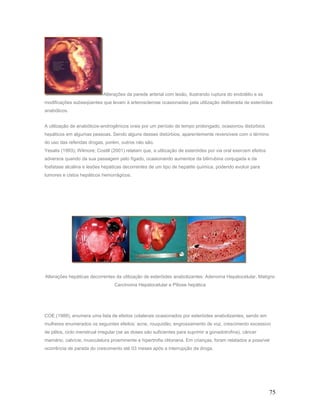 Alterações da parede arterial com lesão, ilustrando ruptura do endotélio e as
modificações subseqüentes que levam à arterosclerose ocasionadas pela utilização deliberada de esteróides
anabólicos.


A utilização de anabólicos-androgênicos orais por um período de tempo prolongado, ocasionou distúrbios
hepáticos em algumas pessoas. Sendo alguns desses distúrbios, aparentemente reversíveis com o término
do uso das referidas drogas, porém, outros não são.
Yesalis (1993); Wilmore; Costill (2001) relatam que, a utilização de esteróides por via oral exercem efeitos
adversos quando da sua passagem pelo fígado, ocasionando aumentos da bilirrubina conjugada e da
fosfatase alcalina e lesões hepáticas decorrentes de um tipo de hepatite química, podendo evoluir para
tumores e cistos hepáticos hemorrágicos.




Alterações hepáticas decorrentes da utilização de esteróides anabolizantes: Adenoma Hepatocelular, Malígno
                                  Carcinoma Hepatocelular e Piliose hepática




COE (1988), enumera uma lista de efeitos colaterais ocasionados por esteróides anabolizantes, sendo em
mulheres enumerados os seguintes efeitos: acne, rouquidão, engrossamento de voz, crescimento excessivo
de pêlos, ciclo menstrual irregular (se as doses são suficientes para suprimir a gonadotrofina), câncer
mamário, calvície, musculatura proeminente e hipertrofia clitoriana. Em crianças, foram relatados a possível
ocorrência de parada do crescimento até 03 meses após a interrupção da droga.




                                                                                                               75
 