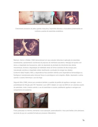 Crescimento excessivo de pêlos (padrão masculino), hipertrofia clitoriana e musculatura proeminente em
                                 mulheres usuárias de esteróides anabólicos.




Melchert, Herron e Welder (1992) demonstraram em seus estudos referentes à aplicação de esteróides
anabolizantes, apresentando ocorrências de prejuízos de membrana sarcolema, retenção de líquidos com
danos a integridade dos lisosssomos, além da depressão da atividade da mitocôndria das células
miocardíacas, levando a degradação da habilidade deste de formar substrato de alta energia para
manutenção osmótica e integridade celular (danificando a produção de energia nas células).
Conforme relata Yesalis (1993), a dependência física também referida como dependência farmacológica ou
fisiológica é caracterizada pelos sintomas físicos ou psicológicos como angústia, aflição, depressão e outros,
quando o usuário interrompe o uso da droga.


Segundo Brito (1996), temos que considerar também a questão da partilha de agulhas e seringas, como a
possibilidade de infecção pelo HIV. Newshan; Leon (2001) relatam um caso de AIDS em um culturista usuário
de esteróides, onde o mesmo admitiu o uso de esteróides e cocaína, partilhando agulhas e seringas com
companheiros de academia.




Fotos publicadas na internet, orientando a auto aplicação, potencializando o risco para lesões como abscesso
(acúmulo de pus em cavidade formada por processo inflamatório).




                                                                                                            76
 