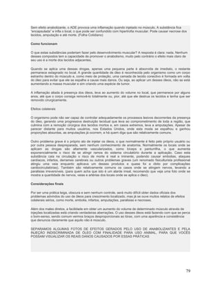 Sem efeito anabolizante, o ADE provoca uma inflamação quando injetado no músculo. A substância fica
“encapsulada” e infla o local, o que pode ser confundido com hipertrofia muscular. Pode causar necrose dos
tecidos, amputação e até morte. (Folha Cotidiano)

Como funcionam

O que estas substâncias poderiam fazer pelo desenvolvimento muscular? A resposta é clara: nada. Nenhum
desses compostos tem a capacidade de promover o anabolismo, muito pelo contrário o efeito mais claro de
seu uso é a morte dos tecidos adjacentes.

Quando se aplica uma dessas drogas, apenas uma pequena parte é absorvida de imediato, o restante
permanece estagnado no local. A grande quantidade de óleo é reconhecida pelo organismo como um corpo
estranho dentro do músculo e, como meio de proteção, uma camada de tecido conectivo é formada em volta
do óleo para evitar que ele se espalhe e cause mais danos. Ou seja, ao aplicar um desses óleos, não se está
aumentando a massa muscular e sim criando uma espécie de tumor.

A inflamação aliada à presença dos óleos, leva ao aumento do volume no local, que permanece por alguns
anos, até que o corpo consiga removê-lo totalmente ou, pior, até que ele destrua os tecidos e tenha que ser
removido cirurgicamente.

Efeitos colaterais

O organismo pode não ser capaz de controlar adequadamente os processos lesivos decorrentes da presença
do óleo, gerando uma progressiva destruição tecidual que leva ao comprometimento de toda a região, que
culmina com a remoção cirúrgica dos tecidos mortos e, em casos extremos, leva a amputações. Apesar de
parecer distante para muitos usuários, nos Estados Unidos, onde esta moda se espalhou e ganhou
proporções absurdas, as amputações já ocorrem, e há quem diga que são relativamente comuns.

Outro problema grave é o próprio ato de injetar os óleos, o que normalmente é feito pelo próprio usuário ou
por outra pessoa despreparada, sem nenhum conhecimento de anatomia. Normalmente os locais onde se
aplicam as drogas são altamente vascularizados, como bíceps e panturrilha, o que aumenta
exponencialmente o risco de se atingir ramos do sistema circulatório durante a aplicação. Caso esta
substância caia na circulação o risco de morte é real e iminente, podendo causar embolias, ataques
cardíacos, infartos, derrames cerebrais ou outros problemas graves (um renomado fisiculturista profissional
atingiu uma veia enquanto aplicava um desses produtos e quase foi a óbito por complicações
cardiocirculatórias). Também são relativamente comuns os casos onde se atingem nervos, levando a
paralisias irreversíveis. (para quem acha que isto é um alarde irreal, recomendo que veja uma foto onde se
mostra a quantidade de nervos, veias e artérias dos locais onde se aplica o óleo).

Considerações finais

Por ser uma prática leiga, obscura e sem nenhum controle, será muito difícil obter dados oficiais dos
problemas advindos do uso de óleos para crescimento localizado, mas já se ouve muitos relatos de efeitos
colaterais sérios, como morte, embolia, infartos, amputações, paralisias e necroses.

Além dos males diretos, a facilidade em obter um aumento do volume de determinado músculo através de
injeções localizadas está criando verdadeiras aberrações. O uso desses óleos está fazendo com que se perca
o bom-senso, sendo comum vermos braços desproporcionais ao tórax, com uma aparência e consistência
que denuncia claramente que aquilo não é músculo.

SEPARAMOS ALGUMAS FOTOS DE EFEITOS GERADOS PELO USO DE ANABOLIZANTES E PELA
INJEÇÃO INDISCRIMINADA DE ÓLEO COM FINALIDADE PARA USO ANIMAL, PARA QUE VOCÊS
POSSAM VISUALIZAR OS REAIS DANOS CAUSADOS POR ESSAS PRÁTICAS




                                                                                                           79
 