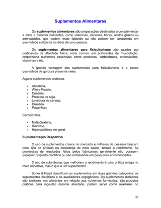 Suplementos Alimentares

       Os suplementos alimentares são preparações destinadas a complementar
a dieta e fornecer nutrientes, como vitaminas, minerais, fibras, ácidos graxos ou
aminoácidos, que podem estar faltando ou não podem ser consumida em
quantidade suficiente na dieta de uma pessoa.

       Os suplementos alimentares para fisiculturismo são usados por
praticantes de atividade física, mais comum em praticantes de musculação,
proporciona nutrientes essenciais como proteínas, carboidratos, aminoácidos,
vitaminas e etc.

      A grande vantagem dos suplementos para fisiculturismo é a pouca
quantidade de gordura presente neles.

Alguns suplementos protéicos

   •   Albumina,
   •   Whey Protein,
   •   Caseína,
   •   Proteína de soja,
   •   Levedura de cerveja,
   •   Creatina
   •   PowerMax

Carboidratos

   •   MaltoDextrina,
   •   Dextrose,
   •   Hipercalóricos em geral.

Suplementação Desportiva

      O uso de suplementos cresce no mercado e milhares de pessoas buscam
esse tipo de produto na esperança de mais saúde, beleza e rendimento. As
promessas de resultados feitas pelos fabricantes geralmente não possuem
qualquer respaldo científico ou são embasadas em pesquisas encomendadas.

      O uso de substâncias que melhorem o rendimento é uma prática antiga no
meio esportivo, mas o que é um suplemento?

       Burke & Read classificam os suplementos em duas grandes categorias: os
suplementos dietéticos e os auxiliadores ergogênicos. Os suplementos dietéticos
são similares aos alimentos em relação aos nutrientes fornecidos, são produtos
práticos para ingestão durante atividade, podem servir como auxiliares no



                                                                              83
 