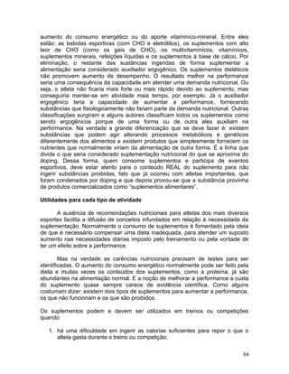 aumento do consumo energético ou do aporte vitamínico-mineral. Entre eles
estão: as bebidas esportivas (com CHO e eletrólitos), os suplementos com alto
teor de CHO (como os geis de CHO), os multivitamínicos, vitamínicos,
suplementos minerais, refeições líquidas e os suplementos à base de cálcio. Por
eliminação, o restante das sustâncias ingeridas de forma suplementar a
alimentação seria considerado auxiliador ergogênico. Os suplementos dietéticos
não promovem aumento de desempenho. O resultado melhor na performance
seria uma consequência da capacidade em atender uma demanda nutricional. Ou
seja, o atleta não ficaria mais forte ou mais rápido devido ao suplemento, mas
conseguiria manter-se em atividade mais tempo, por exemplo. Já o auxiliador
ergogênico teria a capacidade de aumentar a performance, fornecendo
substâncias que fisiologicamente não fariam parte da demanda nutricional. Outras
classificações surgiram e alguns autores classificam todos os suplementos como
sendo ergogênicos porque de uma forma ou de outra eles auxiliam na
performance. Na verdade a grande diferenciação que se deve fazer é: existem
substâncias que podem agir alterando processos metabólicos e genéticos
diferentemente dos alimentos e existem produtos que simplesmente fornecem os
nutrientes que normalmente viriam da alimentação de outra forma. É a linha que
divide o que seria considerado suplementação nutricional do que se aproxima do
doping. Dessa forma, quem consome suplementos e participa de eventos
esportivos, deve estar atento para o conteúdo REAL do suplemento para não
ingerir substâncias proibidas, fato que já ocorreu com atletas importantes, que
foram condenados por doping e que depois provou-se que a substância provinha
de produtos comercializados como “suplementos alimentares”.

Utilidades para cada tipo de atividade

      A ausência de recomendações nutricionais para atletas dos mais diversos
esportes facilita a difusão de conceitos infundados em relação à necessidade da
suplementação. Normalmente o consumo de suplementos é fomentado pela ideia
de que é necessário compensar uma dieta inadequada, para atender um suposto
aumento nas necessidades diárias imposto pelo treinamento ou pela vontade de
ter um efeito sobre a performance.

        Mas na verdade as carências nutricionais precisam de testes para ser
identificadas. O aumento do consumo energético normalmente pode ser feito pela
dieta e muitas vezes os conteúdos dos suplementos, como a proteína, já são
abundantes na alimentação normal. E a noção de melhorar a performance a custa
do suplemento quase sempre carece de evidência científica. Como alguns
costumam dizer: existem dois tipos de suplementos para aumentar a performance,
os que não funcionam e os que são proibidos.

Os suplementos podem e devem ser utilizados em treinos ou competições
quando:

   1. há uma dificuldade em ingerir as calorias suficientes para repor o que o
      atleta gasta durante o treino ou competição;


                                                                             84
 