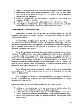 2. deseja-se diminuir o bolo fecal para evitar evacuação durante a competição;
   3. pretende-se fazer uma supercompensação com CHO e não existe
      abundância de alimentos ricos em CHO ou as condições de higiene e
      preparo não são favoráveis;
   4. existe a necessidade de recuperação pós-esforço combinada com
      situações de falta de apetite;
   5. o indivíduo passa por uma situação temporária de restrição alimentar;
   6. competições e treinos longos que necessitam do consumo de CHO para
      serem mantidos em níveis de volume e intensidade aceitáveis.

Suplementos e Exercícios de Força

       Sem dúvida o grande vilão do mercado de suplementos está em cima dos
produtos para ganho de massa muscular, principalmente aqueles à base de
proteína concentrada.

       Contrariando a crença popular, durante o exercício de endurance o corpo
usa mais proteína do que durante o exercício de força com sobrecarga. Mas quem
faz uso do suplemento alega que a proteína é importante durante a recuperação, o
que é verdade, mas também é verdade que a proteína da dieta normal quase
sempre é suficiente ou excessiva.

       Uma das alegadas vantagens dos suplementos protéicos como o Whey
Protein e PowerMax, seria a sua rapidez de absorção. Realmente os hidrolisados
de proteína são mais rapidamente digeridos, mas dois aspectos chamam a
atenção: 1. Existe evidência de que as proteínas de rápida absorção como o whey
protein ficam menos tempo circulantes e 2. Normalmente os fisiculturistas e as
pessoas que buscam hipertrofia muscular fazem refeições a cada 2-3 horas. Com
esse regime de horários não é possível existir queda nos níveis de aminoácidos,
portanto, a velocidade de absorção é indiferente.

       Uma refeição que contenha caseína mantém os níveis de aminoácidos
aumentados por 7 horas, questionando também a necessidade em se fazer
refeições tão próximas.

       Não se nega o fato da maior necessidade protéica em atletas de exercícios
de força, a questão é que na maioria dos casos o consumo de proteína já é várias
vezes acima do necessário.

A suplementação com proteína pode ser indicada nos casos em que:

   1. existe uma necessidade real em se aumentar o aporte protéico e isso deve
      ser feito sem incrementar o conteúdo de gordura da dieta;
   2. a dieta deve ser complementada porque o indivíduo não tem condições no
      dia-dia de consumir proteína (mora sozinho, sem tempo de cozinhar, etc.);
   3. indivíduos que precisam passar por restrição calórica e não desejam perder
      massa magra.

                                                                              85
 