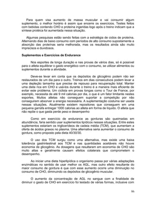 Para quem visa aumento de massa muscular e vai consumir algum
suplemento, o melhor horário é assim que encerre os exercícios. Testes feitos
com bebidas contendo CHO e proteína ingeridas logo após o treino indicam que a
síntese protéica foi aumentada nessa situação.

    Algumas pesquisas estão sendo feitas com a estratégia de ciclos de proteína.
Alternando dias de baixo consumo com períodos de alto consumo supostamente a
absorção das proteínas seria melhorada, mas os resultados ainda são muito
imprecisos e duvidosos.

Suplementos e Exercícios de Endurance

      Nos esportes de longa duração e nas provas de vários dias, só é possível
para o atleta equilibrar o gasto energético com o consumo, se utilizar alimentos ou
suplementos durante a atividade.

       Deve-se levar em conta que os depósitos de glicogênio podem não ser
restaurados de um dia para o outro. Treinos em dias consecutivos podem levar a
uma depleção tamanha que precise de repouso para recuperação total. Manter
uma dieta rica em CHO e usá-los durante o treino é a maneira mais eficiente de
evitar este problema. Um ciclista em provas longas como o Tour de France, por
exemplo, necessita de até 9 mil calorias por dia, o que é um fator limitante nestes
esportes. Muitos atletas não conseguem suportar a competição por não
conseguirem absorver a energia necessária. A suplementação costuma ser usada
nessas situações. Atualmente existem repositores que conseguem em uma
pequena garrafa entregar 1000 calorias ao atleta em forma de líquido. O atleta que
não repõe o que gasta perde peso e desempenho

       Como em exercício de endurance as gorduras são queimadas em
abundância, faria sentido usar suplementos lipídicos nessas situações. Entre estes
suplementos estariam os triglicerídeos de cadeia média (TCM), que aumentam a
oferta de ácidos graxos no plasma. Uma alternativa seria aumentar o consumo de
gordura, como proposto pela dieta 40/30/30.

       O uso dos TCM surgiu como uma alternativa, mas existe uma baixa
tolerância gastrintestinal aos TCM e nas quantidades aceitáveis não houve
economia de glicogênio. As dosagens que resultaram em economia de CHO são
muito altas e geralmente causam efeitos colaterais que comprometem o
desempenho.

      Ao iniciar uma dieta hiperlipídica o organismo passa por várias adaptações
enzimáticas no sentido de usar melhor os AGL, mas outro efeito resultante do
maior consumo de gordura é que com esse aumento ocorre uma diminuição no
consumo de CHO, diminuindo os depósitos de glicogênio muscular.

      O aumento da concentração de AGL no sangue com a finalidade de
diminuir o gasto de CHO em exercício foi testado de várias formas, inclusive com

                                                                                86
 