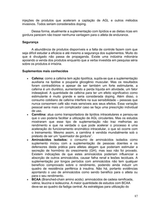 injeções de produtos que aceleram a captação de AGL e outros métodos
invasivos. Todos seriam considerados doping.

      Dessa forma, atualmente a suplementação com lipídios e as dietas ricas em
gordura parecem não trazer nenhuma vantagem para o atleta de endurance.

Segurança

       A abundância de produtos disponíveis e a falta de controle fazem com que
seja difícil estudar a eficácia e até mesmo a segurança dos suplementos. Muito do
que é divulgado não passa de propaganda. Existe uma indústria milionária
apoiando a venda dos produtos enquanto que a verba investida em pesquisa séria
sobre os produtos é irrisória.

Suplementos mais conhecidos

   •   Cafeína: como a cafeína tem ação lipolítica, supôs-se que a suplementação
       auxiliaria na lipólise e pouparia glicogênio muscular. Mas os resultados
       foram contraditórios e apesar de ser também um forte estimulante, a
       cafeína é um diurético, aumentando a perda líquida em atividade, um fator
       indesejável. A quantidade de cafeína para ter um efeito significativo como
       estimulante é muito grande e seria considerada doping. Além disso, o
       consumo cotidiano de cafeína interfere na sua sensibilidade – pessoas que
       nunca consomem café são mais sensíveis aos seus efeitos. Essa variação
       pessoal seria mais um complicador caso se faça uma prescrição individual
       de uso.
   •   Carnitina: atua como transportadora de lipídios intracelulares e pensou-se
       que o uso poderia facilitar a utilização de AGL circulantes. Mas os estudos
       mostraram que esse tipo de suplementação não traz melhorias ao
       rendimento e que na verdade o que pode acelerar o processo é uma
       aceleração do funcionamento enzimático intracelular, o que só ocorre com
       o treinamento. Mesmo assim, a carnitina é vendida mundialmente sob o
       pretexto de ser um “queimador de gordura”.
   •   Aminoácidos isolados: o consumo de aminoácidos isolados como
       suplemento iniciou com a suplementação de pessoas doentes e os
       defensores desta prática para atletas alegam que poderiam estimular a
       secreção de hormônio do crescimento (GH), mas isso não foi provado.
       Existem indicações de que estes aminoácidos poderiam influenciar a
       absorção de outros aminoácidos, causar falha renal e lesões teciduais. A
       suplementação por longos períodos com aminoácidos não tem qualquer
       benefício comprovado sobre o rendimento, podendo ainda induzir um
       quadro de resistência periférica à insulina. Não há, portanto evidências
       apontando o uso de aminoácidos como sendo benéfico para o atleta ou
       para o seu rendimento.
   •   BCAA (Branched-chain amino acids): aminoácidos de cadeia ramificada,
       valina, leucina e isoleucina. A maior quantidade de estudos com BCAA
       deve-se ao quadro da fadiga central. As estratégias para utilização do


                                                                               87
 
