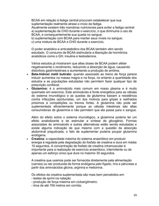 BCAA em relação à fadiga central procuram estabelecer que sua
    suplementação realmente atrase o início da fadiga.
    Atualmente existem três manobras nutricionais para evitar a fadiga central:
    a) suplementação de CHO durante o exercício, o que diminuiria o uso de
    BCAA, e consequentemente sua queda no sangue;
    b) suplementação com BCAA para manter seus níveis no sangue;
    c) uma mistura de BCAA e CHO durante o exercício.

    O poder anabólico e anticatabólico dos BCAA também vêm sendo
    estudado. O consumo de BCAA estimularia a liberação de hormônios
    anabólicos como o GH, insulina e testosterona.

    Vários estudos já mostraram que altas doses de BCAA podem afetar
    negativamente o rendimento, reduzindo a absorção de água, causando
    distúrbios gastrintestinais e aumentando a produção de amônia.
•   Beta-hidroxi metil butirato: quando associado ao treino de força parece
    induzir aumentos na massa magra e na força, no entanto a quantidade dos
    estudos e as populações estudadas não permitem fazer qualquer tipo de
    prescrição confiável.
•   Glutamina: é o aminoácido mais comum em nosso plasma e é muito
    queimado em exercício. Este aminoácido é fonte energética para as células
    do sistema imunológico e as quedas da glutamina baixam a resistência
    contra infecções oportunistas, um dos motivos para gripes e resfriados
    próximos à competições ou treinos fortes. A glutamina não pode ser
    suplementada eficientemente porque as células intestinais são altas
    consumidoras de glutamina e não permitem que ela passe para o sangue.

    Além do efeito sobre o sistema imunológico, a glutamina poderia ter um
    efeito anabolizante e de estimular a síntese de glicogênio. Formas
    associadas do aminoácido e outras alternativas estão sendo estudadas e
    existe alguma indicação de que mesmo com a questão da absorção
    abdominal prejudicada, o fato de suplementar poderia poupar glutamina
    endógena.
•   Creatina: a capacidade máxima do sistema anaeróbico em produzir
    energia é regulada pela degradação do fosfato de creatina e dura em média
    10 segundos. A concentração de fosfato de creatina intramuscular é
    importante para a realização de exercício anaeróbico, intermitente ou de
    apenas um esforço único que dure no máximo 30 segundos.

    A creatina que usamos pode ser fornecida diretamente pela alimentação
    (carnes) ou ser produzida de forma endógena pelo fígado, rins e pâncreas a
    partir dos aminoácidos glicina, arginina e metionina.

    Os efeitos da creatina suplementada são mais bem percebidos em:
    - testes de sprint na natação
    - produção de força máxima em cicloergômetro;
    - tiros de até 700 metros em corrida;


                                                                              88
 