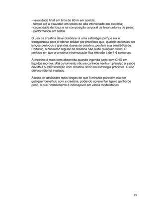 - velocidade final em tiros de 60 m em corrida;
- tempo até a exaustão em testes de alta intensidade em bicicleta;
- capacidade de força e na composição corporal de levantadores de peso;
- performance em saltos.

O uso da creatina deve obedecer a uma estratégia porque ela é
transportada para o interior celular por proteínas que, quando expostas por
longos períodos a grandes doses de creatina, perdem sua sensibilidade.
Portanto, o consumo regular de creatina não surte qualquer efeito. O
período em que a creatina intramuscular fica elevado é de 4-6 semanas.

A creatina é mais bem absorvida quando ingerida junto com CHO em
líquidos mornos. Até o momento não se conhece nenhum prejuízo à saúde
devido à suplementação com creatina como na estratégia proposta. O uso
crônico não foi avaliado.

Atletas de atividades mais longas do que 5 minutos parecem não ter
qualquer benefício com a creatina, podendo apresentar ligeiro ganho de
peso, o que normalmente é indesejável em várias modalidades




                                                                          89
 