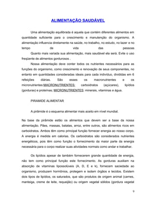 ALIMENTAÇÃO SAUDÁVEL

        Uma alimentação equilibrada é aquela que contém diferentes alimentos em
quantidade suficiente para o crescimento e manutenção do organismo. A
alimentação influencia diretamente na saúde, no trabalho, no estudo, no lazer e no
tempo                 de              vida                  das                 pessoas
        Quanto mais variada sua alimentação, mais saudável ela será. Evite o uso
freqüente de alimentos gordurosos .
        Nossa alimentação deve conter todos os nutrientes necessários para as
funções do organismo, como crescimento e renovação de seus componentes, no
entanto em quantidades consideradas ideais para cada indivíduo, divididas em 6
refeições      diárias.     São    esses       os     macronutrientes           e        os
micronutrientes:MACRONUTRIENTES:             carboidratos         (açúcares),       lipídios
(gorduras) e proteínas; MICRONUTRIENTES: minerais, vitaminas e água.


        PIRAMIDE ALIMENTAR


        A pirâmide é o esquema alimentar mais aceito em nível mundial.

Na base da pirâmide estão os alimentos que devem ser a base da nossa
alimentação. Pães, massas, batatas, arroz, entre outros, são alimentos ricos em
carboidratos. Ambos têm como principal função fornecer energia ao nosso corpo.
A energia é medida em calorias. Os carboidratos são considerados nutrientes
energéticos, pois têm como função o fornecimento da maior parte da energia
necessária para o corpo realizar suas atividades normais como andar e trabalhar.

        Os lipídios apesar de também fornecerem grande quantidade de energia,
não tem como principal função este fornecimento. As gorduras auxiliam na
absorção de vitaminas lipossolúveis (A, D, E e k), fornecem saciedade ao
organismo, produzem hormônios, protegem e isolam órgãos e tecidos. Existem
dois tipos de lipídios, os saturados, que são produtos de origem animal (carnes,
manteiga, creme de leite, requeijão) ou origem vegetal sólidos (gordura vegetal


                                                                                          9
 