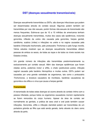 DST (doenças sexualmente transmissíveis)


Doenças sexualmente transmitidas ou DSTs, são doenças infecciosas que podem
ser disseminadas através do contato sexual. Algumas podem também ser
transmitidas por vias não sexuais, porém formas não-sexuais de transmissão são
menos frequentes. Estima-se que de 10 a 15 milhões de americanos tenham
doenças sexualmente transmitidas, muitos dos casos são epidêmicos, incluindo
gonorréia, inflexão da uretra não causada pela gonorréia, herpes genital,
candiloma, scabics (mites) e infecções na uretra e na vagina causadas pela
bactéria Chlamydia trachomatis, pelo protozoário Trichomas e pelo fungo monilia.
Vários estudos mostram que as doenças sexualmente transmitidas afetam
pessoas de ambos os sexos, de todas as raças e de todos os níveis sociais nos
Estados Unidos.

Um grande número de infecções são transmitidas predominantemente ou
exclusivamente por contato sexual. Além das doenças epidêmicas que foram
citadas acima, podemos incluir a sífilis, o chato (pediculosis pubis), infecção
vaginal causada pela bactéria Hemophilus e muitas outras. DSTs podem ser
causadas por uma grande variedade de organismos, tais como o protozoário
Trichomonas, a levedura causadora de moniliasis, bactérias causadoras da
gonorréia e da sífilis e o vírus que causa a herpes genital.


Transmissão

A transmissão de todas estas doenças só ocorre através do contato íntimo com a
pessoa infectada, porque todos os organismos causadores morrem rapidamente
se forem removidos do corpo humano. Apesar da área de contato ser
normalmente as genitais, a prática de sexo anal e oral pode também causar
infecções. Gonorréia, sífilis e infecção clamidial podem ser transmitidas de um
portadora grávida ao filho que está sendo gerado, tanto através do útero como
através do parto.



                                                                             90
 