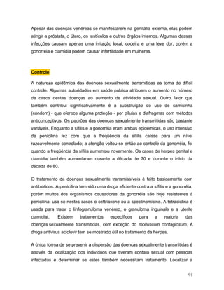 Apesar das doenças venéreas se manifestarem na genitália externa, elas podem
atingir a próstata, o útero, os testículos e outros órgãos internos. Algumas dessas
infecções causam apenas uma irritação local, coceira e uma leve dor, porém a
gonorréia e clamídia podem causar infertilidade em mulheres.



Controle

A natureza epidêmica das doenças sexualmente transmitidas as torna de difícil
controle. Algumas autoridades em saúde pública atribuem o aumento no número
de casos destas doenças ao aumento de atividade sexual. Outro fator que
também contribui significativamente é a substituição do uso de camisinha
(condom) - que oferece alguma proteção - por pílulas e diafragmas com métodos
anticonceptivos. Os padrões das doenças sexualmente transmitidas são bastante
variáveis. Enquanto a sífilis e a gonorréia eram ambas epidêmicas, o uso intensivo
de penicilina fez com que a freqüência da sífilis caísse para um nível
razoavelmente controlado; a atenção voltou-se então ao controle da gonorréia, foi
quando a freqüência da sífilis aumentou novamente. Os casos de herpes genital e
clamídia também aumentaram durante a década de 70 e durante o início da
década de 80.

O tratamento de doenças sexualmente transmissíveis é feito basicamente com
antibióticos. A penicilina tem sido uma droga eficiente contra a sífilis e a gonorréia,
porém muitos dos organismos causadores da gonorréia são hoje resistentes à
penicilina; usa-se nestes casos o ceftriaxone ou a spectinomicine. A tetraciclina é
usada para tratar o linfogranuloma venéreo, o granuloma inguinale e a uterite
clamidial.    Existem     tratamentos     específicos     para    a    maioria     das
doenças sexualmente transmitidas, com exceção do molluscum contagiosum. A
droga antivirus aciclovir tem se mostrado útil no tratamento da herpes.

A única forma de se prevenir a dispersão das doenças sexualmente transmitidas é
através da localização dos indivíduos que tiveram contato sexual com pessoas
infectadas e determinar se estes também necessitam tratamento. Localizar a


                                                                                    91
 