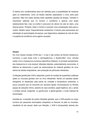 O cliente com condilomatose deve ser alertado para a possibilidade de recidivas
após os tratamentos, como se lesões latentes esperassem a hora certa para
aparecer. Não raro estes clientes terão repetidas sessões de terapia. Também é
importante salientar que no homem o condiloma é apenas uma lesão
esteticamente feia, mas na mulher é precursor do câncer de colo do útero, uma
doença grave. Portanto, tratar o homem é prevenir uma complicação séria para a
mulher. Nestes casos, frequentemente recebemos o homem para penoscopia por
solicitação do ginecologista da esposa, que diagnosticou displasia do colo de útero
e suspeita de condiloma como agente causador.




Herpes
Os vírus herpes simples (VHS) tipo 1 e tipo 2 são ambos da família herpesvirus
humanos, a qual ainda inclui o citomegalovírus, o Epstein-Barr vírus, varicela
zoster vírus e herpesvirus humanos específicos (Kaposi). A principal característica
dos herpesvírus é a de produzir infecções latentes, potencialmente recorrentes. A
latência se desenvolve a partir da sobrevivência do material genético do vírus
dentro de células hospedeiras, sem produção de partículas infectantes

A infecção genital pelo VHS é adquirida a partir do contato de superfícies cutâneas
(pele) ou mucosas genitais com os vírus infectantes. Sendo um parasita celular
obrigatório (é desativado pela perda de umidade à temperatura ambiente), é
pouco provável que se transmita por aerossol (gotas microscópicas) ou fômites
(peças de vestuário íntimo, assento do vaso sanitário, papel higiênico, etc.), sendo
o contato sexual, orogenital ou genito-anal e gênito-genital, o modo habitual de
transmissão.

Acredita-se, a exemplo de outras infecções genitais, que o VHS penetre no corpo
humano por pequenas escoriações (raspados) ou fissuras na pele ou mucosas,
resultante do ato sexual. Após sua infecção, o VHS é transportado através dos


                                                                                 93
 